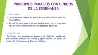 PRINCIPIOS PARA LOS CONTENIDOS
DE LA ENSEÑANZA
 Primer principio
 Los programas deben ser revisados periódicamente para ser
actualizados.
 Reducir la extensión, e incluso la dificultad, de un programa
no representa necesariamente un descenso del nivel.
 Segundo principio
Privilegiar las enseñanzas capaces de brindar modos de
pensamiento dotados de validez y aplicabilidad, así como los
modos de pensamiento y destrezas básicas.
 