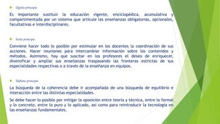  Quinto principio
Es importante sustituir la educación vigente, enciclopédica, acumulativa y
compartimentada por un sistema que articule las enseñanzas obligatorias, opcionales,
facultativas e interdisciplinares.
 Sexto principio
Conviene hacer todo lo posible por estimular en los docentes la coordinación de sus
acciones. Hacer reuniones para intercambiar información sobre los contenidos y
métodos. Asimismo, hay que suscitar en los profesores el deseo de enriquecer,
diversificar y ampliar sus enseñanzas traspasando las fronteras estrictas de sus
especialidades respectivas o a través de la enseñanza en equipos.
 Séptimo principio
La búsqueda de la coherencia debe ir acompañada de una búsqueda de equilibrio e
interacción entre las distintas especialidades.
Se debe hacer lo posible por mitigar la oposición entre teoría y técnica, entre lo formal
y lo concreto, entre lo puro y lo aplicado, así como para reintroducir la tecnología en
las enseñanzas fundamentales.
 