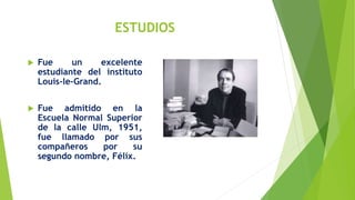 ESTUDIOS
 Fue un excelente
estudiante del instituto
Louis-le-Grand.
 Fue admitido en la
Escuela Normal Superior
de la calle Ulm, 1951,
fue llamado por sus
compañeros por su
segundo nombre, Félix.
 