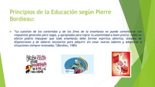 Principios de la Educación según Pierre
Bordieau:
 “La cuestión de los contenidos y de los fines de la enseñanza no puede contentarse con
respuestas generales pero vagas, y apropiadas para lograr la unanimidad a buen precio: nadie en
efecto podría impugnar que toda enseñanza debe formar espíritus abiertos, dotados de
disposiciones y de saberes necesarios para adquirir sin cesar nuevos saberes y adaptarse a
situaciones siempre renovadas.”(Bordieu, 1985)
 
