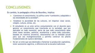 CONCLUSIONES:
En cambio, la pedagogía crítica de Bourdieu, implica:
 Cuestionar el conocimiento, lo califica como “cambiante y adaptable a
las necesidades de la sociedad”.
 Establece la pluralidad de las culturas, sin importar clase social,
religión, cultura, etnias, etc.
 El estudiante es un ente activo conjuntamente con el docente para
generar un conocimiento que trascienda en la sociedad, que sea
aplicable en todo momento, parte de que todo conocimiento debe
tener bases sociales, políticas, económicas y sobre todo culturales,
basadas en nuestros ancestros, relacionarlos con la realidad actual
para que sea multigeneracional y permita construir los pilares
fundamentales de nuestra identidad.
 No ser un ente que sea destinado a fomentar la producción capitalista,
tener autonomía cognitiva, a diferencia de la escuela tradicional.
 