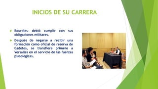 INICIOS DE SU CARRERA
 Bourdieu debió cumplir con sus
obligaciones militares.
 Después de negarse a recibir una
formación como oficial de reserva de
Cadetes, se transfiere primero a
Versalles en el servicio de las fuerzas
psicológicas.
 