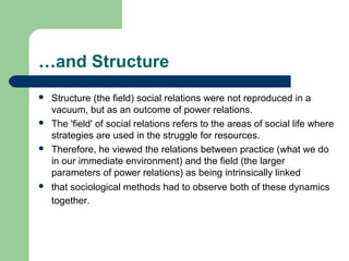 …and Structure
   Structure (the field) social relations were not reproduced in a
    vacuum, but as an outcome of power relations.
   The 'field' of social relations refers to the areas of social life where
    strategies are used in the struggle for resources.
   Therefore, he viewed the relations between practice (what we do
    in our immediate environment) and the field (the larger
    parameters of power relations) as being intrinsically linked
   that sociological methods had to observe both of these dynamics
    together.
 