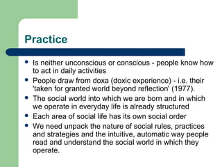 Practice
   Is neither unconscious or conscious - people know how
    to act in daily activities
   People draw from doxa (doxic experience) - i.e. their
    'taken for granted world beyond reflection' (1977).
   The social world into which we are born and in which
    we operate in everyday life is already structured
   Each area of social life has its own social order
   We need unpack the nature of social rules, practices
    and strategies and the intuitive, automatic way people
    read and understand the social world in which they
    operate.
 