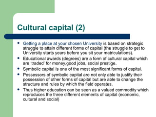 Cultural capital (2)
   Getting a place at your chosen University is based on strategic
    struggle to attain different forms of capital (the struggle to get to
    University starts years before you sit your matriculations).
   Educational awards (degrees) are a form of cultural capital which
    are ‘traded’ for money,good jobs, social prestige.
   Symbolic capital is one of the most significant forms of capital.
   Possessors of symbolic capital are not only able to justify their
    possession of other forms of capital but are able to change the
    structure and rules by which the field operates.
   Thus higher education can be seen as a valued commodity which
    reproduces the three different elements of capital (economic,
    cultural and social)
 