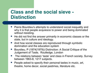 Class and the social sieve -
Distinction
   Pierre Bourdieu's attempts to understand social inequality and
    why it is that people acquiesce to power and being dominated
    without resisting.
   He did not find the answer primarily in economic classes or the
    state, but in culture and ideology.
   And how social classes are reproduced through symbolic
    domination and the education system
   Bourdieu, P (1974{1979)) Distinction: A Social Critique of the
    Judgement of Taste, Routledge, London
    The relations between ‘taste’ and class in French society. Survey
    between 1963-8, 1217 subjects.
   People asked to specify their personal tastes in music, art,
    theatre, home decor, social pastimes, literature etc.
 