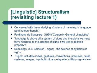 [Linguistic] Structuralism
(revisiting lecture 1)
   Concerned with the underlying structure of meaning in language
    (and human thought)
   Ferdinand de Saussure (1924) 'Course in General Linguistics'
   "language is above all a system of signs and therefore we must
    have recourse to the science of signs if we are to define it
    properly'?
   Semiology (Gr. Semeion - signs) - the science of systems of
    signs
    ’Signs’ includes noises, gestures, conventions, practices, belief
    systems, images, 'symbolic rituals, etiquette, military signals' etc.
 