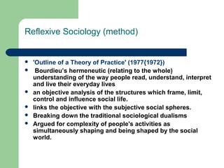 Reflexive Sociology (method)


   'Outline of a Theory of Practice' (1977{1972})
    Bourdieu’s hermeneutic (relating to the whole)
    understanding of the way people read, understand, interpret
    and live their everyday lives
   an objective analysis of the structures which frame, limit,
    control and influence social life.
   links the objective with the subjective social spheres.
   Breaking down the traditional sociological dualisms
   Argued for complexity of people's activities as
    simultaneously shaping and being shaped by the social
    world.
 