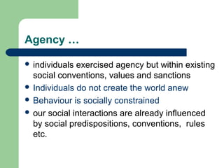 Agency …

 individuals exercised agency but within existing
  social conventions, values and sanctions
 Individuals do not create the world anew
 Behaviour is socially constrained
 our social interactions are already influenced
  by social predispositions, conventions, rules
  etc.
 