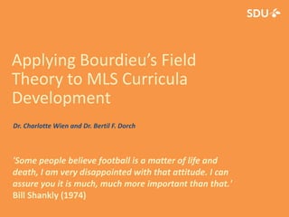 Applying Bourdieu’s Field
Theory to MLS Curricula
Development
'Some people believe football is a matter of life and
death, I am very disappointed with that attitude. I can
assure you it is much, much more important than that.'
Bill Shankly (1974)
Dr. Charlotte Wien and Dr. Bertil F. Dorch
 
