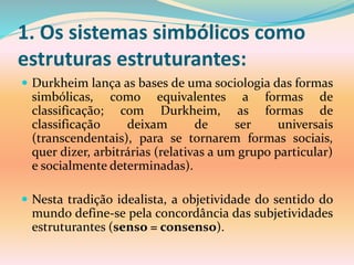 1. Os sistemas simbólicos como
estruturas estruturantes:
 Durkheim lança as bases de uma sociologia das formas
simbólicas, como equivalentes a formas de
classificação; com Durkheim, as formas de
classificação deixam de ser universais
(transcendentais), para se tornarem formas sociais,
quer dizer, arbitrárias (relativas a um grupo particular)
e socialmente determinadas).
 Nesta tradição idealista, a objetividade do sentido do
mundo define-se pela concordância das subjetividades
estruturantes (senso = consenso).
 