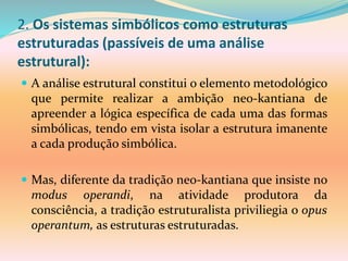 2. Os sistemas simbólicos como estruturas
estruturadas (passíveis de uma análise
estrutural):
 A análise estrutural constitui o elemento metodológico
que permite realizar a ambição neo-kantiana de
apreender a lógica específica de cada uma das formas
simbólicas, tendo em vista isolar a estrutura imanente
a cada produção simbólica.
 Mas, diferente da tradição neo-kantiana que insiste no
modus operandi, na atividade produtora da
consciência, a tradição estruturalista priviliegia o opus
operantum, as estruturas estruturadas.
 