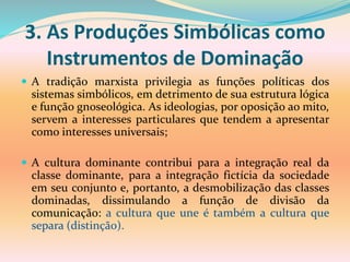 3. As Produções Simbólicas como
Instrumentos de Dominação
 A tradição marxista privilegia as funções políticas dos
sistemas simbólicos, em detrimento de sua estrutura lógica
e função gnoseológica. As ideologias, por oposição ao mito,
servem a interesses particulares que tendem a apresentar
como interesses universais;
 A cultura dominante contribui para a integração real da
classe dominante, para a integração fictícia da sociedade
em seu conjunto e, portanto, a desmobilização das classes
dominadas, dissimulando a função de divisão da
comunicação: a cultura que une é também a cultura que
separa (distinção).
 