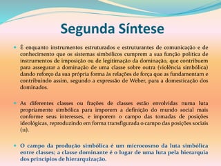 Segunda Síntese
 É enquanto instrumentos estruturados e estruturantes de comunicação e de
conhecimento que os sistemas simbólicos cumprem a sua função política de
instrumentos de imposição ou de legitimação da dominação, que contribuem
para assegurar a dominação de uma classe sobre outra (violência simbólica)
dando reforço da sua própria forma às relações de força que as fundamentam e
contribuindo assim, segundo a expressão de Weber, para a domesticação dos
dominados.
 As diferentes classes ou frações de classes estão envolvidas numa luta
propriamente simbólica para imporem a definição do mundo social mais
conforme seus interesses, e imporem o campo das tomadas de posições
ideológicas, reproduzindo em forma transfigurada o campo das posições sociais
(11).
 O campo da produção simbólica é um microcosmo da luta simbólica
entre classes; a classe dominante é o lugar de uma luta pela hierarquia
dos princípios de hierarquização.
 