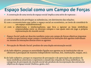 Espaço Social como um Campo de Forças
 A construção de uma teoria do espaço social implica uma série de rupturas :
a) com a tendência de privilegiar as substâncias, em detrimento das relações;
b) com o economicismo que reduz o espaço social ao econômico, ao invés de considerá-lo
um espaço multidimesional;
c) com o objetivismo e intelectualismo, que leva a ignorar as lutas simbólicas
empreendidas entre os diversos campos e nas quais está em jogo a própria
representação do mundo social.
 Espaço Social: pode ser descrito também como um campo de forças objetivas impostas
a todos os que entrem nesse campo e irredutíveis às intenções dos agentes individuais
ou mesmo às interações diretas entre os agentes.
 Percepção do Mundo Social: produto de uma dupla estruturação social:
a) do lado objetivo, porque as autoridades ligadas aos agentes ou às instituições não se
oferecem à percepção de maneira independente (normas, leis, instituições, mapas, etc);
b) do lado subjetivo, porque os esquemas de percepção e de apreciação são produto de
lutas simbólicas anteriores e exprimem o estado das relações de força simbólicas. As
categorias de percepção do mundo social são produto da incorporação das estruturas
objetivas do espaço social (habitus, gosto, etc).
 