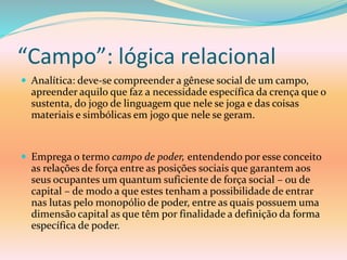 “Campo”: lógica relacional
 Analítica: deve-se compreender a gênese social de um campo,
apreender aquilo que faz a necessidade específica da crença que o
sustenta, do jogo de linguagem que nele se joga e das coisas
materiais e simbólicas em jogo que nele se geram.
 Emprega o termo campo de poder, entendendo por esse conceito
as relações de força entre as posições sociais que garantem aos
seus ocupantes um quantum suficiente de força social – ou de
capital – de modo a que estes tenham a possibilidade de entrar
nas lutas pelo monopólio de poder, entre as quais possuem uma
dimensão capital as que têm por finalidade a definição da forma
específica de poder.
 