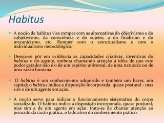 Habitus
 A noção de habitus visa romper com as alternativas do objetivismo e do
subjetivismo, da consciência e do sujeito, a do finalismo e do
mecanicismo, etc. Romper com o estruturalismo e com o
individualismo metodológico.
 Deseja-se pôr em evidência as capacidades criativas, inventivas do
habitus e do agente, embora chamando atenção à idéia de que este
poder gerador não é o de um espírito universal, de uma natureza ou de
uma razão humana.
 O habitus é um conhecimento adquirido e também um haver, um
capital; o habitus indica a disposição incorporada, quase postural - mas
sim o de um agente em ação.
 A noção serve para indicar o funcionamento sistemático do corpo
socializado. O habitus indica a disposição incorporada, quase postural,
mas sim a de um agente em ação: trata-se de chamar atenção ao
primado da razão prática, o lado ativo do conhecimento prático.
 