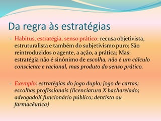 Da regra às estratégias
- Habitus, estratégia, senso prático: recusa objetivista,
estruturalista e também do subjetivismo puro; São
reintroduzidos o agente, a ação, a prática; Mas:
estratégia não é sinônimo de escolha, não é um cálculo
consciente e racional, mas produto do senso prático.
- Exemplo: estratégias do jogo duplo; jogo de cartas;
escolhas profissionais (licenciatura X bacharelado;
advogadoX funcionário público; dentista ou
farmacêutica)
 
