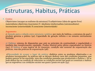 Estruturas, Habitus, Práticas
 Contra:
- Objetivismo (escapar ao realismo da estrutura) X subjetivismo (ideia de agente livre)
- materialismo objetivista (marxismo) X idealismo intelectualista (estruturalismo)
- inconsciente (exterioridade) X consciente (interioridade)
- Argumento:
- 1) Atenção para a relação entre estrutura e prática: por meio do habitus, a estrutura da qual é
produto governa a prática (91); Capacidade de geração infinita e no entanto estritamente
limitada;
- 2) Habitus: sistema de disposições que está no princípio da continuidade e regularidade e
também das transformações reguladas. Produz história pelos efeitos engendrados na história
(90); O habitus é uma espécie de lei imanente, condição não somente da orquestração das
práticas, mas das práticas de orquestração (98).
- 2)Necessidade de ocupar o lugar da prática: dialética entre os produtos objetivados e os
produtos incorporados; As práticas não se deixam deduzir nem das condições presentes, que
podem parecer tê-las suscitado, nem das condições passadas que produziram o habitus = Só se
pode deduzi-las na condição de relacionar as condições sociais nas quais se constituiu o habitus
que as engendrou e as condições sociais nas quais é posta em ação (93).
 