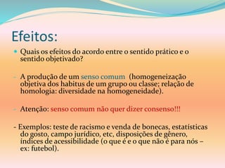Efeitos:
 Quais os efeitos do acordo entre o sentido prático e o
sentido objetivado?
- A produção de um senso comum (homogeneização
objetiva dos habitus de um grupo ou classe; relação de
homologia: diversidade na homogeneidade).
- Atenção: senso comum não quer dizer consenso!!!
- Exemplos: teste de racismo e venda de bonecas, estatísticas
do gosto, campo jurídico, etc, disposições de gênero,
índices de acessibilidade (o que é e o que não é para nós –
ex: futebol).
 