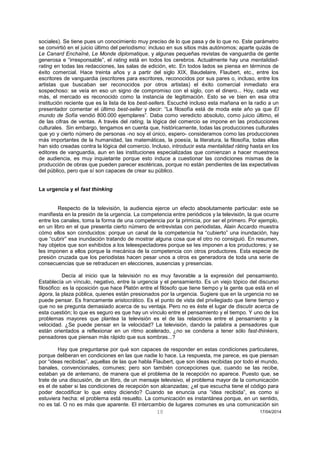10 17/04/2014 
sociales). Se tiene pues un conocimiento muy preciso de lo que pasa y de lo que no. Este parámetro se convirtió en el juicio último del periodismo: incluso en sus sitios más autónomos; aparte quizás de Le Canard Enchaîné, Le Monde diplomatique, y algunas pequeñas revistas de vanguardia de gente generosa e “irresponsable”, el rating está en todos los cerebros. Actualmente hay una mentalidad- rating en todas las redacciones, las salas de edición, etc. En todos lados se piensa en términos de éxito comercial. Hace treinta años y a partir del siglo XIX, Baudelaire, Flaubert, etc., entre los escritores de vanguardia (escritores para escritores, reconocidos por sus pares o, incluso, entre los artistas que buscaban ser reconocidos por otros artistas) el éxito comercial inmediato era sospechoso: se veía en eso un signo de compromiso con el siglo, con el dinero... Hoy, cada vez más, el mercado es reconocido como la instancia de legitimación. Esto se ve bien en esa otra institución reciente que es la lista de los best-sellers. Escuché incluso esta mañana en la radio a un presentador comentar el último best-seller y decir: “La filosofía está de moda este año ya que El mundo de Sofía vendió 800.000 ejemplares”. Daba como veredicto absoluto, como juicio último, el de las cifras de ventas. A través del rating, la lógica del comercio se impone en las producciones culturales. Sin embargo, tengamos en cuenta que, históricamente, todas las producciones culturales que yo y cierto número de personas -no soy el único, espero- consideramos como las producciones más importantes de la humanidad, las matemáticas, la poesía, la literatura, la filosofía, todas ellas han sido creadas contra la lógica del comercio. Incluso, introducir esta mentalidad ráting hasta en los editores de vanguardia, aun en las instituciones especializadas que comienzan a hacer muestreos de audiencia, es muy inquietante porque esto induce a cuestionar las condiciones mismas de la producción de obras que pueden parecer esotéricas, porque no están pendientes de las expectativas del público, pero que sí son capaces de crear su público. 
La urgencia y el fast thinking 
Respecto de la televisión, la audiencia ejerce un efecto absolutamente particular: este se manifiesta en la presión de la urgencia. La competencia entre periódicos y la televisión, la que ocurre entre los canales, toma la forma de una competencia por la primicia, por ser el primero. Por ejemplo, en un libro en el que presenta cierto número de entrevistas con periodistas, Alain Accardo muestra cómo ellos son conducidos: porque un canal de la competencia ha “cubierto” una inundación, hay que “cubrir” esa inundación tratando de mostrar alguna cosa que el otro no consiguió. En resumen, hay objetos que son exhibidos a los teleespectadores porque se les imponen a los productores; y se les imponen a ellos porque la mecánica de la competencia con otros productores. Esta especie de presión cruzada que los periodistas hacen pesar unos a otros es generadora de toda una serie de consecuencias que se retraducen en elecciones, ausencias y presencias. 
Decía al inicio que la televisión no es muy favorable a la expresión del pensamiento. Establecía un vínculo, negativo, entre la urgencia y el pensamiento. Es un viejo tópico del discurso filosófico: es la oposición que hace Platón entre el filósofo que tiene tiempo y la gente que está en el ágora, la plaza pública, quienes están presionados por la urgencia. Sugiere que en la urgencia no se puede pensar. Es francamente aristocrático. Es el punto de vista del privilegiado que tiene tiempo y que no se pregunta demasiado acerca de su ventaja. Pero no es éste el lugar de discutir acerca de esta cuestión; lo que es seguro es que hay un vínculo entre el pensamiento y el tiempo. Y uno de los problemas mayores que plantea la televisión es el de las relaciones entre el pensamiento y la velocidad. ¿Se puede pensar en la velocidad? La televisión, dando la palabra a pensadores que están orientados a reflexionar en un ritmo acelerado, ¿no se condena a tener sólo fast-thinkers, pensadores que piensan más rápido que sus sombras...? 
Hay que preguntarse por qué son capaces de responder en estas condiciones particulares, porque deliberan en condiciones en las que nadie lo hace. La respuesta, me parece, es que piensan por “ideas recibidas”, aquellas de las que habla Flaubert, que son ideas recibidas por todo el mundo, banales, convencionales, comunes; pero son también concepciones que, cuando se las recibe, estaban ya de antemano, de manera que el problema de la recepción no aparece. Puesto que, se trate de una discusión, de un libro, de un mensaje televisivo, el problema mayor de la comunicación es el de saber si las condiciones de recepción son alcanzadas; ¿el que escucha tiene el código para poder decodificar lo que estoy diciendo? Cuando se enuncia una “idea recibida”, es como si estuviera hecha: el problema está resuelto. La comunicación es instantánea porque, en un sentido, no es tal. O no es más que aparente. El intercambio de lugares comunes es una comunicación sin  