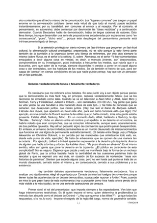 11 17/04/2014 
otro contenido que el hecho mismo de la comunicación. Los “lugares comunes” que juegan un papel enorme en la conversación cotidiana tienen esta virtud de que todo el mundo puede recibirlos instantáneamente; por su banalidad, son comunes al emisor y al receptor. Por el contrario, el pensamiento, es subversivo: debe comenzar por desmontar las “ideas recibidas” y a continuación demostrar. Cuando Descartes habla de demostración, habla de largas cadenas de razones. Esto lleva tiempo, hay que desarrollar una serie de proposiciones encadenadas por expresiones como “en consecuencia”, “pues”, “dicho esto”..., porque este despliegue del pensamiento pensante está intrínsecamente ligado al tiempo. 
Si la televisión privilegia un cierto número de fast-thinkers que proponen un fast-food cultural, la alimentación cultural predigerida, prepensada, no es sólo porque (y esto forma parte también de la sumisión a la urgencia) tienen una libreta de referentes, por otro lado siempre la misma (sobre Rusia, es el señor o la señora. X, sobre Alemania, es el señor Y): hay comentaristas empujados a decir alguna cosa en verdad, es decir, a menudo jóvenes, aún desconocidos, comprometidos en su investigación, poco inclinados a frecuentar los medios, que habría que ir a buscarlos, pero que salen de la manga, siempre disponibles y prestos a poner en el papel alguna cosa o dar entrevistas, son los habitués de los medios. Se da también el hecho de que, para ser capaz de “pensar” en ciertas condiciones en las que nadie puede pensar, hay que ser un pensador de un tipo particular. 
Debates verdaderamente falsos o falsamente verdaderos 
Es nacesario que me referiera a los debates. En este punto voy a ser rápido porque pienso que la demostración es más fácil: hay, en principio, debates verdaderamente falsos, que se los reconoce de inmediato como tales. Cuando se ve en televisión a Alain Minc y Attali, Alain Minc y Sorman, Ferry y Finkielkraut, Julliard e Imbert..., son camaradas. (En EE.UU., hay gente que gana su vida yendo de una facultad a otra haciendo dúos de este tipo...). Se trata de personas que se conocen, que desayunan juntos, que cenan juntos. (Hay que leer el diario de Jacques Julliard, L’Année des dupes, que apareció en Seuil este año, para ver cómo funciona esto que digo). Por ejemplo, en una emisión de Durant acerca de las élites que yo había mirado, toda esta gente estaba presente. Estaba Attali, Sarkozy, Minc... En un momento dado, Attali, hablando a Sarkozy, le dijo “Nicolás... Sarkozy”. Hubo un silencio entre el nombre y el apellido: si se detenía en el nombre, se habría notado que eran compinches, que se conocían íntimamente, aunque sean, aparentemente, de dos partidos opuestos. Hay allí un pequeño signo de connivencia que podría pasar desapercibido. En síntesis, el universo de los invitados permanentes es un mundo clausurado de interconocimientos que funciona en una lógica de permanente autoreforzamiento. (El debate entre Serge July y Philippe Alexandre en Christine Ockrent, o su parodia por las marionetas que sintetizaron todo esto, es, desde este punto de vista, ejemplar). Se trata de adversarios que se oponen de una manera tan acordada... Por ejemplo, Julliard e Imbert aparentan representar a la derecha y la izquierda. Acerca de alguien que habla a tontas y a locas, los kabiles dicen: “Me puso el este en el oeste”. En el mismo sentido, ellos son gente que pone la derecha en la izquierda. ¿El público es consciente de esta complicidad? No es seguro. Digamos que quizás y esto se manifiesta bajo la forma de un rechazo global de París, que la crítica fascista hacia la centralidad de las cuesiones parisinas trata de rescatar y que se expresó una vez más, en ocasión de los sucesos de noviembre: “esas son historias de parisinos”. Sienten que sucede alguna cosa, pero no ven hasta qué punto se trata de un mundo clausurado, cerrado sobre sí mismo y, en consecuencia, cerrado a sus problemas y a su existencia. 
Hay también debates aparentemente verdaderos, falsamente verdaderos. Voy a analizar uno rápidamente: elegí el organizado por Cavada durante las huelgas de noviembre porque tienen todas las apariencias de un debate democrático, y para poder razonar a fortiori. Pues, cuando se mira lo que pasó fuera de esta controversia (voy a proceder como hice hasta ahora yendo de lo más visible a lo más oculto), se ve una serie de operaciones de censura. 
Primer nivel: el rol del presentador, que importa siempre a los espectadores. Ven bien que haga intervenciones restrictivas. Es él quien impone el tema, quien determina la problemática (a menudo tan absurda como el debate de Durand - “¿Hay que quemar a las élites?”-, ya que todas las respuestas, sí o no, lo son). Impone el respeto de la regla del juego, norma de geometría variable:  