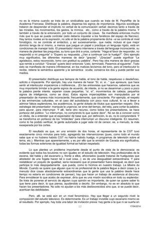 12 17/04/2014 
no es la misma cuando se trata de un sindicalista que cuando se trata de M. Peyreffite de la Academia Francesa. Distribuye la palabra, dispensa los signos de importancia. Algunos sociólogos trataron de desprender el implícito no verbal de la comunicación verbal: decimos tanto a través de las miradas, los movimientos, los gestos, la mímica, etc., como a través de la palabra misma. Y también a través de la entonación, por todo un conjunto de cosas. Se manifiesta entonces mucho más que lo que se puede controlar (esto debería inquietar a los fanáticos del espejo de Narciso). Hay tantos niveles en la expresión, no sólo el de la palabra propiamente dicha –si se controla el nivel fonológico, no se controla el sintáctico, y así sucesivamente-, que nadie, incluso el que mejor dominio tenga de sí mismo, a menos que juegue un papel o practique un lenguaje rígido, está en condiciones de manejar todo. El presentador mismo interviene a través del lenguaje inconsciente, su manera de plantear las preguntas, su tono que dirá a unos, cortante: “Haga el favor de responder, no respondió a mi pregunta” o “Espero su respuesta. ¿Van a continuar con la huelga?”. Otro ejemplo muy significativo, las diferentes maneras de decir “gracias”. “¡Gracias!” puede significar “Le agradezco, estoy reconocido, tomo con gratitud su palabra”. Pero hay otra manera de decir gracias que remite a concluir: “Gracias” quiere decir entonces “Listo, terminado. Pasemos al siguiente”. Todo esto se manifiesta de manera infinitesimal, en los matices levísimos del tono, pero el interlocutor lo recibe, retiene la semántica aparente y la semántica oculta; conserva los dos y puede perder sus medios. 
El presentador distribuye sus tiempos de habla, el tono de habla, respetuoso o desdeñoso, solícito o impaciente. Por ejemplo, hay una manera de hacer “Sí, sí, sí...” que apresura, que hace sentir al interlocutor impaciencia o indiferencia... (En las entrevistas que hacemos, sabemos que es muy importante brindar a la gente signos de acuerdo, de interés, si no se desaniman y poco a poco la palabra pierde interés: esperan cosas pequeñas, “sí, sí”, movimientos de cabeza, pequeños signos de inteligencia, como se dice). Estos signos imperceptibles son manipulados por el presentador de manera más inconsciente, frecuentemente, que consciente. Por ejemplo, el respeto a las eminencias culturales, en el caso del autodidacta con poco roce cultural, lo va a llevar a admirar falsos esplendores, los académicos, la gente dotada de títulos que aparentan respeto. Otra estrategia del presentador: manipula la urgencia; se sirve del tiempo, del reloj, para cortar la palabra, para apurar, para interrumpir. Y allí, tiene otro recurso, como todos los presentadores, se hace portavoz del público: ”Lo interrumpo, no comprendo lo que quiere decir”. No se da a conocer como un idiota, da a entender que el espectador de base que, por definición, lo es, no lo comprenderá. Y se transforma en portavoz de los “imbéciles” para interrumpir un discurso inteligente. En resumen, como lo he podido verificar, la gente autorizada a jugar este rol de censor, es, a menudo, la más exasperada por los cortes. 
El resultado es que, en una emisión de dos horas, el representante de la CGT tuvo exactamente cinco minutos para todo, agregando las intervenciones (pues, como todo el mundo sabe que si no hubiera habido CGT no habría habido huelga, ni programas de televisión sobre el tema, etc.). Mientras que aparentemente, y es por ello que la emisión de Cavada era significativa, todas las formas exteriores de igualdad formal se habían respetado. 
Lo que plantea un problema importante desde el punto de vista de la democracia: es evidente que todos los locutores no son iguales en el estudio de televisión. Hay profesionales de la escena, del habla y del escenario y, frente a ellos, aficionados (puede tratarse de huelguistas que alrededor de una fogata hacen tal o cual cosa...); es de una desigualdad extraordinaria. Y para restablecer un poquito de igualdad, sería necesario que el presentador fuera desigual, es decir que participe lo más despojadamente que pueda, como lo hicimos en nuestro trabajo. La Misère du Monde. Cuando se quiere que alguien que no es profesional de la palabra llegue a decir cosas (y a menudo dice cosas absolutamente extraordinarias que la gente que usa la palabra desde hace tiempo no estaría en condiciones de pensar), hay que hacer un trabajo de asistencia al discurso. Para ennoblecer lo que acabo de expresar, diría que es una misión socrática en todo su esplendor. Se trata de ponerse al servicio de alguien cuya opinión es importante, de quien se quiere saber lo que tiene para decir, lo que piensa, ayudándolo a decirlo. Sin embargo, no es en absoluto lo que hacen los presentadores. No sólo no ayudan a los más desfavorecidos sino que, si se puede decir, acentúan las debilidades. 
Pero, allí, se está aún en un nivel fenoménico. Hay que llegar a un segundo nivel: la composición del estudio televisivo. Es determinante. Es un trabajo invisible cuyo escenario mismo es el resultado. Por ejemplo, hay toda una labor de invitación previa: hay gente a la que ni se sueña en  