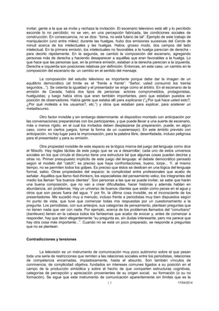 13 17/04/2014 
invitar; gente a la que se invita y rechaza la invitación. El escenario televisivo está allí y lo percibido esconde lo no percibido: no se ven, en una percepción fabricada, las condiciones sociales de construcción. En consecuencia, no se dice: “toma, no está fulano de tal”. Ejemplo de este trabajo de manipulación (uno entre miles): durante las huelgas, hubo dos emisiones sucesivas del Cercle de minuit acerca de los intelectuales y las huelgas. Había, grosso modo, dos campos del lado intelectual. En la primera emisión, los intelectuales no favorables a la huelga parecían de derecha - para decirlo rápidamente. En la segunda, se cambió la composición del escenario, agregando personas más de derecha y haciendo desaparecer a aquéllas que eran favorables a la huelga. Lo que hace que las personas que, en la primera emisión, estaban a la derecha parecían a la izquierda. Derecha e izquierda son posiciones relativas por definición. Entonces, en este caso, un cambio en la composición del escenario da un cambio en el sentido del mensaje. 
La composición del estudio televisivo es importante porque debe dar la imagen de un equilibrio democrático (el límite es el “frente a frente”: “Señor, usted consumió los treinta segundos...”). Se ostenta la igualdad y el presentador se erige como el árbitro. En el escenario de la emisión de Cavada, había dos tipos de personas: actores comprometidos, protagonistas, huelguistas; y luego había otros que eran también importantes, pero que estaban puestos en posición de observadores. Había gente que estaba allí para explicarse (“¿Por qué hace usted esto?, ¿Por qué molesta a los usuarios?, etc.”) y otros que estaban para explicar, para sostener un metadiscurso. 
Otro factor invisible y sin embargo determinante: el dispositivo montado con anticipación por las conversaciones preparatorias con los participantes, y que puede llevar a una suerte de escenario, más o menos rígido, en el cual los invitados deben desplazarse (la preparación, puede, en algún caso, como en ciertos juegos, tomar la forma de un cuasiensayo). En este ámbito previsto con anticipación, no hay lugar para la improvisación, para la palabra libre, desenfadada, incluso peligrosa para el presentador y para su emisión. 
Otra propiedad invisible de este espacio es la lógica misma del juego del lenguaje como dice el filósofo. Hay reglas tácitas de este juego que se va a desarrollar; cada uno de estos universos sociales en los que circula el discurso tiene una estructura tal que algunas cosas pueden decirse y otras no. Primer presupuesto implícito de este juego del lenguaje: el debate democrático pensado según el modelo del “catch”; es preciso que haya confrontaciones, bueno, torpe... Y, al mismo tiempo, no se permiten todos los golpes. Es preciso que éstos se deslicen en una lógica del lenguaje formal, sabio. Otras propiedades del espacio: la complicidad entre profesionales que acabo de señalar. Aquéllos que llamo fast-thinkers, los especialistas del pensamiento veloz, los integrantes del medio los llaman “los buenos clientes”. Son personas a las que se puede invitar, se sabe que harán una buena composición, que no van a crear dificultades, hacer historias y además hablan en abundancia, sin problemas. Hay un universo de buenos clientes que están como peces en el agua y otros que son peces fuera del agua. Y por fin, la última cosa invisible, es el inconsciente de los presentadores. Me sucedió muy a menudo, incluso frente a periodistas muy bien dispuestos según mi punto de vista, que tuve que comenzar todas mis respuestas por un cuestionamiento a la pregunta. Los periodistas, con sus anteojos, sus categorías de pensamiento, plantean preguntas que no tienen nada que ver con nada. Por ejemplo, acerca de los problemas llamados del “conurbano” (banlieues) tienen en la cabeza todos los fantasmas que acabo de evocar y, antes de comenzar a responder, hay que decir elegantemente “su pregunta es, sin dudas interesante, pero me parece que hay otra cosa más importante...”. Cuando no se está un poco preparado, se responde a preguntas que no se plantean. 
Contradicciones y tensiones 
La televisión es un instrumento de comunicación muy poco autónomo sobre el que pesan toda una serie de restricciones que remiten a las relaciones sociales entre los periodistas, relaciones de competencia encarnadas, impiadosamente, hasta el absurdo. Son también vínculos de connivencia, de complicidad objetiva, fundados en intereses comunes ligados a su posición en el campo de la producción simbólica y sobre el hecho de que comparten estructuras cognitivas, categorías de percepción y apreciación provenientes de su origen social, su formación (o su no formación). Se sigue que este instrumento de comunicación aparentemente sin límites que es la  
