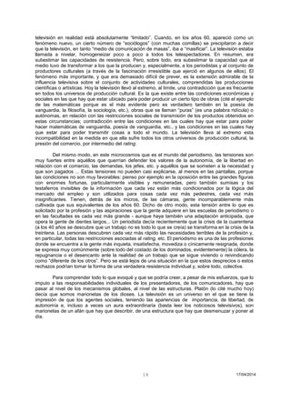 14 17/04/2014 
televisión en realidad está absolutamente “limitado”. Cuando, en los años 60, apareció como un fenómeno nuevo, un cierto número de “sociólogos” (con muchas comillas) se precipitaron a decir que la televisión, en tanto “medio de comunicación de masas”, iba a “masificar”. La televisión estaba llamada a nivelar, homogeneizar poco a poco a todos los telespectadores. En resumen, era subestimar las capacidades de resistencia. Pero, sobre todo, era subestimar la capacidad que el medio tuvo de transformar a los que la producen y, especialmente, a los periodistas y al conjunto de productores culturales (a través de la fascinación irresistible que ejerció en algunos de ellos). El fenómeno más importante, y que era demasiado difícil de prever, es la extensión admirable de la influencia televisiva sobre el conjunto de actividades culturales, comprendidas las producciones científicas o artísticas. Hoy la televisión llevó al extremo, al límite, una contradicción que es frecuente en todos los universos de producción cultural. Es la que existe entre las condiciones económicas y sociales en las que hay que estar ubicado para poder producir un cierto tipo de obras (cité el ejemplo de las matemáticas porque es el más evidente pero es verdadero también en la poesía de vanguardia, la filosofía, la sociología, etc.), obras que se llaman “puras” (es una palabra ridícula) o autónomas, en relación con las restricciones sociales de transmisión de los productos obtenidos en estas circunstancias; contradicción entre las condiciones en las cuales hay que estar para poder hacer matemáticas de vanguardia, poesía de vanguardia, etc., y las condiciones en las cuales hay que estar para poder transmitir cosas a todo el mundo. La televisión lleva al extremo esta incompatibilidad en la medida en que ella sufre todos los otros universos de producción cultural, la presión del comercio, por intermedio del rating. 
Del mismo modo, en este microcosmos que es el mundo del periodismo, las tensiones son muy fuertes entre aquéllos que querrían defender los valores de la autonomía, de la libertad en relación con el comercio, las demandas, los jefes, etc. y aquéllos que se someten a la necesidad y que son pagados ... Estas tensiones no pueden casi explicarse, al menos en las pantallas, porque las condiciones no son muy favorables: pienso por ejemplo en la oposición entre las grandes figuras con enormes fortunas, particularmente visibles y remuneradas, pero también sumisas y los testaferros invisibles de la información que cada vez están más condicionados por la lógica del mercado del empleo y son utilizados para cosas cada vez más pedestres, cada vez más insignificantes. Tienen, detrás de los micros, de las cámaras, gente incomparablemente más cultivada que sus equivalentes de los años 60. Dicho de otro modo, esta tensión entre lo que es solicitado por la profesión y las aspiraciones que la gente adquiere en las escuelas de periodismo o en las facultades es cada vez más grande - aunque haya también una adaptación anticipada, que opera la gente de dientes largos... Un periodista decía recientemente que la crisis de la cuarentena (a los 40 años se descubre que un trabajo no es todo lo que se creía) se transforma en la crisis de la treintena. Las personas descubren cada vez más rápido las necesidades terribles de la profesión y, en particular, todas las restricciones asociadas al rating, etc. El periodismo es una de las profesiones donde se encuentra a la gente más inquieta, insatisfecha, movediza o cínicamente resignada, donde se expresa muy comúnmente (sobre todo del costado de los dominados, evidentemente) la cólera, la repugnancia o el desencanto ante la realidad de un trabajo que se sigue viviendo o reivindicando como “diferente de los otros”. Pero se está lejos de una situación en la que estos desprecios o estos rechazos podrían tomar la forma de una verdadera resistencia individual y, sobre todo, colectiva. 
Para comprender todo lo que evoqué y que se podría creer, a pesar de mis esfuerzos, que lo imputo a las responsabilidades individuales de los presentadores, de los comunicadores, hay que pasar al nivel de los mecanismos globales, al nivel de las estructuras. Platón (lo cité mucho hoy) decía que somos marionetas de los dioses. La televisión es un universo en el que se tiene la impresión de que los agentes sociales, teniendo las apariencias de importancia, de libertad, de autonomía e, incluso a veces un aura extraordinaria (basta leer los noticiosos televisivos), son marionetas de un afán que hay que describir, de una estructura que hay que desmenuzar y poner al día. 
 