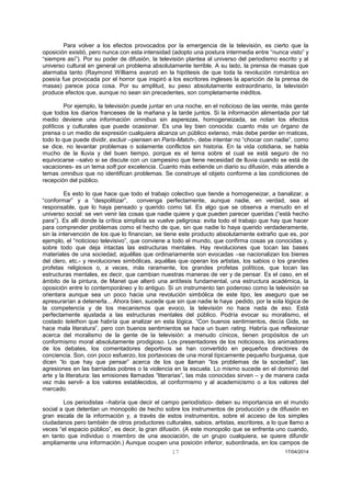 17 17/04/2014 
Para volver a los efectos provocados por la emergencia de la televisión, es cierto que la oposición existió, pero nunca con esta intensidad (adopto una postura intermedia entre “nunca visto” y “siempre así”). Por su poder de difusión, la televisión plantea al universo del periodismo escrito y al universo cultural en general un problema absolutamente terrible. A su lado, la prensa de masas que alarmaba tanto (Raymond Williams avanzó en la hipótesis de que toda la revolución romántica en poesía fue provocada por el horror que inspiró a los escritores ingleses la aparición de la prensa de masas) parece poca cosa. Por su amplitud, su peso absolutamente extraordinario, la televisión produce efectos que, aunque no sean sin precedentes, son completamente inéditos. 
Por ejemplo, la televisión puede juntar en una noche, en el noticioso de las veinte, más gente que todos los diarios franceses de la mañana y la tarde juntos. Si la información alimentada por tal medio deviene una información omnibus sin asperezas, homogeneizada, se notan los efectos políticos y culturales que puede ocasionar. Es una ley bien conocida: cuanto más un órgano de prensa o un medio de expresión cualquiera alcanza un público extenso, más debe perder en matices, todo lo que puede dividir, excluir –piensen en Paris-Match-, debe intentar no “chocar con nadie”, como se dice, no levantar problemas o solamente conflictos sin historia. En la vida cotidiana, se habla mucho de la lluvia y del buen tiempo, porque es el tema sobre el cual se está seguro de no equivocarse –salvo si se discute con un campesino que tiene necesidad de lluvia cuando se está de vacaciones- es un tema soft por excelencia. Cuanto más extiende un diario su difusión, más atiende a temas omnibus que no identifican problemas. Se construye el objeto conforme a las condiciones de recepción del público. 
Es esto lo que hace que todo el trabajo colectivo que tiende a homogeneizar, a banalizar, a “conformar” y a “despolitizar”, convenga perfectamente, aunque nadie, en verdad, sea el responsable, que lo haya pensado y querido como tal. Es algo que se observa a menudo en el universo social: se ven venir las cosas que nadie quiere y que pueden parecer queridas (“está hecho para”). Es allí donde la crítica simplista se vuelve peligrosa: evita todo el trabajo que hay que hacer para comprender problemas como el hecho de que, sin que nadie lo haya querido verdaderamente, sin la intervención de los que lo financian, se tiene este producto absolutamente extraño que es, por ejemplo, el “noticioso televisivo”, que conviene a todo el mundo, que confirma cosas ya conocidas y, sobre todo que deja intactas las estructuras mentales. Hay revoluciones que tocan las bases materiales de una sociedad, aquéllas que ordinariamente son evocadas –se nacionalizan los bienes del clero, etc.- y revoluciones simbólicas, aquéllas que operan los artistas, los sabios o los grandes profetas religiosos o, a veces, más raramente, los grandes profetas políticos, que tocan las estructuras mentales, es decir, que cambian nuestras maneras de ver y de pensar. Es el caso, en el ámbito de la pintura, de Manet que alteró una antítesis fundamental, una estructura académica, la oposición entre lo contemporáneo y lo antiguo. Si un instrumento tan poderoso como la televisión se orientara aunque sea un poco hacia una revolución simbólica de este tipo, les aseguro que se apresurarían a detenerla... Ahora bien, sucede que sin que nadie le haya pedido, por la sola lógica de la competencia y de los mecanismos que evoco, la televisión no hace nada de eso. Está perfectamente ajustada a las estructuras mentales del público. Podría evocar su moralismo, el costado telethon que habría que analizar en esta lógica. “Con buenos sentimientos, decía Gide, se hace mala literatura”, pero con buenos sentimientos se hace un buen rating. Habría que reflexionar acerca del moralismo de la gente de la televisión: a menudo cínicos, tienen propósitos de un conformismo moral absolutamente prodigioso. Los presentadores de los noticiosos, los animadores de los debates, los comentadores deportivos se han convertido en pequeños directores de conciencia. Son, con poco esfuerzo, los portavoces de una moral típicamente pequeño burguesa, que dicen “lo que hay que pensar” acerca de los que llaman “los problemas de la sociedad”, las agresiones en las barriadas pobres o la violencia en la escuela. Lo mismo sucede en el dominio del arte y la literatura: las emisiones llamadas “literarias”, las más conocidas sirven – y de manera cada vez más servil- a los valores establecidos, al conformismo y al academicismo o a los valores del mercado. 
Los periodistas –habría que decir el campo periodístico- deben su importancia en el mundo social a que detentan un monopolio de hecho sobre los instrumentos de producción y de difusión en gran escala de la información y, a través de estos instrumentos, sobre el acceso de los simples ciudadanos pero también de otros productores culturales, sabios, artistas, escritores, a lo que llamo a veces “el espacio público”, es decir, la gran difusión. (A este monopolio que se enfrenta uno cuando, en tanto que individuo o miembro de una asociación, de un grupo cualquiera, se quiere difundir ampliamente una información.) Aunque ocupen una posición inferior, subordinada, en los campos de  