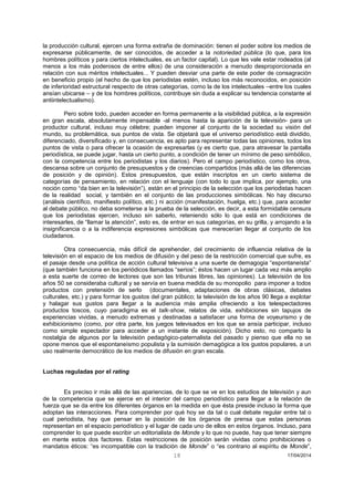 18 17/04/2014 
la producción cultural, ejercen una forma extraña de dominación: tienen el poder sobre los medios de expresarse públicamente, de ser conocidos, de acceder a la notoriedad pública (lo que, para los hombres políticos y para ciertos intelectuales, es un factor capital). Lo que les vale estar rodeados (al menos a los más poderosos de entre ellos) de una consideración a menudo desproporcionada en relación con sus méritos intelectuales... Y pueden desviar una parte de este poder de consagración en beneficio propio (el hecho de que los periodistas estén, incluso los más reconocidos, en posición de inferioridad estructural respecto de otras categorías, como la de los intelectuales –entre los cuales ansían ubicarse – y de los hombres políticos, contribuye sin duda a explicar su tendencia constante al antiintelectualismo). 
Pero sobre todo, pueden acceder en forma permanente a la visibilidad pública, a la expresión en gran escala, absolutamente impensable -al menos hasta la aparición de la televisión- para un productor cultural, incluso muy célebre; pueden imponer al conjunto de la sociedad su visión del mundo, su problemática, sus puntos de vista. Se objetará que el universo periodístico está dividido, diferenciado, diversificado y, en consecuencia, es apto para representar todas las opiniones, todos los puntos de vista o para ofrecer la ocasión de expresarlas (y es cierto que, para atravesar la pantalla periodística, se puede jugar, hasta un cierto punto, a condición de tener un mínimo de peso simbólico, con la competencia entre los periodistas y los diarios). Pero el campo periodístico, como los otros, descansa sobre un conjunto de presupuestos y de creencias compartidos (más allá de las diferencias de posición y de opinión). Estos presupuestos, que están inscriptos en un cierto sistema de categorías de pensamiento, en relación con el lenguaje (con todo lo que implica, por ejemplo, una noción como “da bien en la televisión”), están en el principio de la selección que los periodistas hacen de la realidad social, y también en el conjunto de las producciones simbólicas. No hay discurso (análisis científico, manifiesto político, etc.) ni acción (manifestación, huelga, etc.) que, para acceder al debate público, no deba someterse a la prueba de la selección, es decir, a esta formidable censura que los periodistas ejercen, incluso sin saberlo, reteniendo sólo lo que está en condiciones de interesarles, de “llamar la atención”, esto es, de entrar en sus categorías, en su grilla, y arrojando a la insignificancia o a la indiferencia expresiones simbólicas que merecerían llegar al conjunto de los ciudadanos. 
Otra consecuencia, más difícil de aprehender, del crecimiento de influencia relativa de la televisión en el espacio de los medios de difusión y del peso de la restricción comercial que sufre, es el pasaje desde una política de acción cultural televisiva a una suerte de demagogia “espontaneísta” (que también funciona en los periódicos llamados “serios”; éstos hacen un lugar cada vez más amplio a esta suerte de correo de lectores que son las tribunas libres, las opiniones). La televisión de los años 50 se consideraba cultural y se servía en buena medida de su monopolio para imponer a todos productos con pretensión de serlo (documentales, adaptaciones de obras clásicas, debates culturales, etc.) y para formar los gustos del gran público; la televisión de los años 90 llega a explotar y halagar sus gustos para llegar a la audiencia más amplia ofreciendo a los telespectadores productos toscos, cuyo paradigma es el talk-show, relatos de vida, exhibiciones sin tapujos de experiencias vividas, a menudo extremas y destinadas a satisfacer una forma de voyeurismo y de exhibicionismo (como, por otra parte, los juegos televisados en los que se ansía participar, incluso como simple espectador para acceder a un instante de exposición). Dicho esto, no comparto la nostalgia de algunos por la televisión pedagógico-paternalista del pasado y pienso que ella no se opone menos que el espontaneísmo populista y la sumisión demagógica a los gustos populares, a un uso realmente democrático de los medios de difusión en gran escala. 
Luchas reguladas por el rating 
Es preciso ir más allá de las apariencias, de lo que se ve en los estudios de televisión y aun de la competencia que se ejerce en el interior del campo periodístico para llegar a la relación de fuerza que se da entre los diferentes órganos en la medida en que ésta preside incluso la forma que adoptan las interacciones. Para comprender por qué hoy se da tal o cual debate regular entre tal o cual periodista, hay que pensar en la posición de los órganos de prensa que estas personas representan en el espacio periodístico y el lugar de cada uno de ellos en estos órganos. Incluso, para comprender lo que puede escribir un editorialista de Monde y lo que no puede, hay que tener siempre en mente estos dos factores. Estas restricciones de posición serán vividas como prohibiciones o mandatos éticos: “es incompatible con la tradición de Monde” o “es contrario al espíritu de Monde”,  