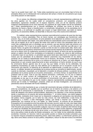 19 17/04/2014 
“aquí no se puede hacer esto”, etc. Todas estas expresiones que son anunciadas bajo la forma de preceptos éticos son la retraducción de la estructura del campo a través de una persona que ocupa una cierta posición en este espacio. 
En un campo, los diferentes protagonistas tienen a menudo representaciones polémicas de los otros agentes con los cuales están en competencia: producen, con propósitos propios, estereotipos, agresiones verbales (en el espacio deportivo, cada uno de los deportes produce imágenes estereotipadas de los otros deportes, los jugadores de rugby hablan mal de los futbolistas, etc.). Estas representaciones son a menudo estrategias de combate que toman la forma de relaciones de fuerza y llevan a transformarla o a conservarla. Actualmente, en los periodistas de la prensa escrita, y en particular en aquéllos que ocupan un lugar determinado, que están en diarios pequeños y en posiciones débiles, se desarrolla un discurso muy crítico acerca de la televisión. 
En realidad, estas representaciones expresan esencialmente la postura de quien las dice bajo formas más o menos ostensibles. Pero al mismo tiempo, son estrategias que transforman cada posición. Hoy, en el medio periodístico, la lucha alrededor de la televisión es central; lo que hace que sea muy difícil estudiar este objeto. Una parte del discurso especializado acerca de la televisión no es más que el registro de lo que la gente del medio dice sobre el mismo (los periodistas dirán de un modo más complaciente que un sociólogo que es correcto, que ese discurso está más próximo a lo que ellos piensan. Por lo que no se puede esperar –y, por otra parte, está bien que ello sea sí- ser popular frente a la gente de la televisión cuando se trata de decir la verdad sobre ella). Dicho esto, tenemos indicios del progresivo retraimiento de la prensa escrita respecto de la televisión: el hecho de que se la ubique como su suplemento aumenta en todos los diarios, el hecho de que los periodistas pacten un salario más alto al ser contratados en la televisión (y también, ser vistos en ella contribuye a ubicarlos mejor en sus diarios: un periodista que quiere tener peso debe tener un programa; ocurre incluso que los periodistas de la televisión obtienen posiciones muy importantes en los diarios, poniendo así en dudas la especificidad misma de la escritura, del trabajo: si una presentadora de televisión puede convertirse de la noche a la mañana en directora de un diario, uno está obligado a preguntarse en qué consiste específicamente la labor periodística); el hecho también de que lo que los americanos llaman agenda (eso de lo que hay que hablar, el tema de los editoriales, los problemas importantes) es cada vez más definido por la televisión (en la circulación circular de la información que describí, la injerencia de la televisión es determinante y sucede que un tema – un asunto, un debate- lanzado por periodistas de la prensa escrita se convierte en determinante, central, cuando es retomado, orquestado, por la televisión e investido de eficacia política). La posición de los periodistas de la prensa escrita se encuentra amenazada y, al mismo tiempo, la especificidad de la profesión está en duda. Todo lo que digo debería precisarse y verificarse: es a la vez un balance fundado en un cierto número de investigaciones y, a la vez, un programa. Son cosas muy complicadas en las que no se puede profundizar el conocimiento más que a partir de un trabajo empírico muy importante (lo que no les impide a algunos representantes autodesignados de una ciencia que no existe, la “mediología”, proponer, antes aun de toda investigación, sus conclusiones perentorias acerca del estado del mundo mediático). 
Pero lo más importante es que -a través del crecimiento del peso simbólico de la televisión y, entre las competidoras, de aquéllas que se sacrifican con el máximo de cinismo y de exitismo a la búsqueda de lo sensacional, lo espectacular, lo extraordinario- una cierta visión de la información, hasta allí relegada a los diarios sensacionalistas, dedicados a los deportes y a las noticias generales, tiende a imponerse en el conjunto del campo periodístico. Y , al mismo tiempo, una cierta categoría de periodistas, reclutados al por mayor por su disposición a plegarse sin escrúpulos a las demandas del público menos exigente, por lo tanto los más cínicos, los más indiferentes a toda forma de deontología y, a fortiori, a toda interrogación política, que tiende a imponer sus “valores”, sus preferencias, sus maneras de ser y de hablar, su “ideal humano”, al conjunto de los periodistas. Empujados por la competencia entre las partes del mercado recurren cada vez más a las viejas tretas de los diarios sensacionalistas, dando el primer sitio a las noticias generales y deportivas: es cada vez más frecuente que aunque haya sucedido cualquier cosa en el mundo, la apertura del noticioso tenga en cuenta los resultados del campeonato de fútbol de Francia o algún suceso deportivo, programado para irrumpir en el noticioso de las ocho de la noche, o un aspecto más anecdótico y más ritualizado de la vida política (visita de jefes de Estado extranjeros, etc.) sin hablar de las catástrofes naturales, accidentes, incendios; en resumen, todo lo que puede suscitar un interés de simple curiosidad y que no requiere ninguna competencia específica previa, sobre todo política. La información general, ya lo dije, tiene como efecto construir el vacío político, despolitizar y reducir la vida del mundo a la anécdota  
