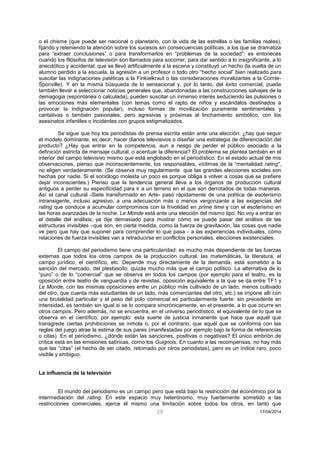 20 17/04/2014 
o el chisme (que puede ser nacional o planetario, con la vida de las estrellas o las familias reales), fijando y reteniendo la atención sobre los sucesos sin consecuencias políticas, a los que se dramatiza para “extraer conclusiones” o para transformarlos en “problemas de la sociedad”: es entoneces cuando los filósofos de televisión son llamados para socorrer, para dar sentido a lo insignificante, a lo anecdótico y accidental, que se llevó artificialmente a la escena y constituyó un hecho (la vuelta de un alumno perdido a la escuela, la agresión a un profesor o todo otro “hecho social” bien realizado para suscitar las indignaciones patéticas a la Finkielkraut o las consideraciones moralizantes a la Comte- Sponville). Y en la misma búsqueda de lo sensacional y, por lo tanto, del éxito comercial, puede también llevar a seleccionar noticias generales que, abandonadas a las construcciones salvajes de la demagogia (espontánea o calculada), pueden suscitar un inmenso interés seduciendo las pulsiones o las emociones más elementales (con temas como el rapto de niños y escándalos destinados a provocar la indignación popular), incluso formas de movilización puramente sentimentales y caritativas o también pasionales, pero agresivas y próximas al linchamiento simbólico, con los asesinatos infantiles o incidentes con grupos estigmatizados. 
Se sigue que hoy los periodistas de prensa escrita están ante una elección: ¿hay que seguir el modelo dominante, es decir, hacer diarios televisivos o diseñar una estrategia de diferenciación del producto? ¿Hay que entrar en la competencia, aun a riesgo de perder el público asociado a la definición estricta de mensaje cultural, o acentuar la diferencia? El problema se plantea también en el interior del campo televisivo mismo que está englobado en el periodístico. En el estado actual de mis observaciones, pienso que inconscientemente, los responsables, víctimas de la “mentalidad rating”, no eligen verdaderamente. (Se observa muy regularmente que las grandes elecciones sociales son hechas por nadie. Si el sociólogo molesta un poco es porque obliga a volver a cosas que se prefiere dejar inconscientes.) Pienso que la tendencia general lleva a los órganos de producción cultural antiguos a perder su especificidad para ir a un terreno en el que son derrotados de todas maneras. Así el canal cultural -Siete transformado en Arte- pasó rápidamente de una política de esoterismo intransigente, incluso agresivo, a una adecuación más o menos vergonzante a las exigencias del rating que conduce a acumular compromisos con la frivolidad en prime time y con el esoterismo en las horas avanzadas de la noche. Le Monde está ante una elección del mismo tipo. No voy a entrar en el detalle del análisis; ya dije demasiado para mostrar cómo se puede pasar del análisis de las estructuras invisibles –que son, en cierta medida, como la fuerza de gravitación, las cosas que nadie ve pero que hay que suponer para comprender lo que pasa - a las experiencias individuales, cómo relaciones de fuerza invisibles van a retraducirse en conflictos personales, elecciones existenciales. 
El campo del periodismo tiene una particularidad: es mucho más dependiente de las fuerzas externas que todos los otros campos de la producción cultural, las matemáticas, la literatura, el campo jurídico, el científico, etc. Depende muy directamente de la demanda, está sometido a la sanción del mercado, del plesbiscito, quizás mucho más que el campo político. La alternativa de lo “puro” o de lo “comercial” que se observa en todos los campos (por ejemplo para el teatro, es la oposición entre teatro de vanguardia y de revistas, oposición equivalente a la que se da entre TF1 y Le Monde, con las mismas oposiciones entre un público más cultivado de un lado, menos cultivado del otro, que cuenta más estudiantes de un lado, más comerciantes del otro, etc.) se impone allí con una brutalidad particular y el peso del polo comercial es particularmente fuerte: sin precedente en intensidad, es también sin igual si se lo compara sincrónicamente, en el presente, a lo que ocurre en otros campos. Pero además, no se encuentra, en el universo periodístico, el equivalente de lo que se observa en el científico, por ejemplo: esta suerte de justicia inmanente que hace que aquél que transgrede ciertas prohibiciones se inmola o, por el contrario, que aquél que se conforma con las reglas del juego atrae la estima de sus pares (manifestadas por ejemplo bajo la forma de referencias o citas). En el periodismo, ¿dónde están las sanciones, positivas o negativas? El único embrión de crítica está en las emisiones satíricas, como los Guignols. En cuanto a las recompensas, no hay más que las “citas” (el hecho de ser citado, retomado por otros periodistas), pero es un índice raro, poco visible y ambiguo. 
La influencia de la televisión 
El mundo del periodismo es un campo pero que está bajo la restricción del económico por la intermediación del rating. En este espacio muy heterónomo, muy fuertemente sometido a las restricciones comerciales, ejerce él mismo una limitación sobre todos los otros, en tanto que  