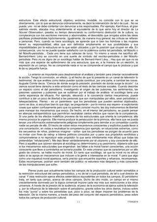 21 17/04/2014 
estructura. Este efecto estructural, objetivo, anónimo, invisible, no coincide con lo que se ve directamente, con lo que se denuncia ordinariamente, es decir la intervención de tal o de cual... No se puede, uno no se debe contentar con denunciar a los responsables. Por ejemplo, Karl Kraus, el gran satirista vienés, atacaba muy violentamente al equivalente de lo que sería hoy el director de Le Nouvel Observateur, pasaba su tiempo denunciando su conformismo destructor de la cultura, su complacencia con los escritores menores o abominables, el descrédito que arrojaba sobre las ideas pacifistas profesándolas hipócritamente...Igualmente, de manera muy general, las críticas se refieren a personas. Pero, cuando se hace sociología, se aprende que si bien los hombres o las mujeres tienen su responsabilidad, ellos que son definidos ampliamente en sus posibilidades y sus imposibilidades por la estructura en la que están ubicados y por la posición que ocupan en ella. En consecuencia, uno no se puede quedar satisfecho con la polémica contra tal periodista, tal filósofo o tal filósofo-periodista... Cada uno tiene sus cabezas de turco. Yo mismo a veces me sacrifico allí: Bernard-Henri Lévy se convirtió en una suerte de símbolo del escritor-periodista o del filósofo- periodista. Pero no es digno de un sociólogo hablar de Bernard-Henri Lévy... Hay que ver que no es más que una especie de epifenómeno de una estructura, que es, a la manera de un electrón, la expresión de un campo. No se comprende nada si no se comprende el campo que lo produce y que le da su pequeña fuerza. 
Lo anterior es importante para desdramatizar el análisis y también para orientar racionalmente la acción. Tengo la convicción, en efecto, (y el hecho de que lo presente en un canal de televisión lo testimonia) de que análisis como éstos pueden quizás contribuir, por una parte, a cambiar las cosas. Auguste Comte decía: “Ciencia de donde surge la previsión, previsión de donde surge la acción”. La ciencia social tiene derecho a esta ambición como el resto de las ciencias sociales. Cuando describe un espacio como el del periodismo, investigando el origen de las pulsiones, los sentimientos, las pasiones -pasiones y pulsiones que se subliman por el trabajo de análisis- el sociólogo tiene una cierta esperanza de eficacia. Por ejemplo, elevando a la conciencia ciertos mecanismos, puede contribuir a dar un poco de libertad a las personas que son manipuladas por ellos, sean periodistas o telespectadores. Pienso - es un paréntesis- que los periodistas que pueden sentirse objetivados, como se dice, si escuchan bien lo que digo, se preguntarán - por lo menos eso espero- si explicitando cosas que saben confusamente pero que no quieren conocer mucho, les doy instrumentos de libertad para manejar los mecanismos que evoco. De hecho, en el interior del periodismo, se puede pensar en alianzas extraperiódicos que permitirían neutralizar ciertos efectos que nacen de la competencia. Si una parte de los efectos maléficos proviene de los estructurales que orienta la competencia; ella misma provoca la urgencia. Ella misma produce la persecución de la primicia, ella hace que se pueda lanzar una información extremadamente peligrosa simplemente para derrotar a un competidor cuando nadie se percate de ello. El hecho de volver estos mecanismos conscientes y explícitos puede llevar a una concertación, en vistas a neutralizar la competencia (por ejemplo, en situaciones extremas, como los secuestros de niños, podemos imaginar - soñar- que los periodistas se pongan de acuerdo para no invitar -con fines de rating- a líderes políticos conocidos por -y para- sus propósitos xenófobos y comprometerse a no reproducir este propósito- lo que sería infinitamente más eficaz que todas las pretendidas “refutaciones”). Me dejo llevar verdaderamente por el utopismo y soy consciente de ello. Pero a aquéllos que oponen siempre al sociólogo su determinismo y su pesimismo, objetaría sólo que si los mecanismos estructurales que engendran las faltas a la moral fueran conscientes, una acción consciente que lleve a controlarlos se tornaría posible. En este universo que se caracteriza por un alto grado de cinismo, se habla mucho de moral. En tanto que sociólogo, sé que la moral no es eficaz salvo si se apoya en mecanismos que inducen a la gente a interesarse en la moral. Y para que algo como una inquietud moral aparezca, sería preciso que encuentre soportes y refuerzos, recompensas. Estas recompensas, podrían venir también del público -si estuviera más despierto y más consciente de las manipulaciones que sufre-. 
Pienso pues que actualmente todos los campos de la producción cultural están sometidos a la restricción estructural del campo periodístico, y no de tal o cual periodista, de tal o cual director de canal. Y esta restricción ejerce efectos sistemáticos equivalentes en todos los campos. El periodismo trata, en tanto que campo, acerca de otros campos. Dicho de otro modo, un campo en sí mismo crecientemente dominado por la lógica comercial impone cada vez más sus restricciones a los otros universos. A través de la presión de la audiencia, el peso de la economía se ejerce sobre la televisión y, por la influencia de la televisión sobre el periodismo, gravita sobre los otros diarios; incluso sobre los más “puros” y sobre los periodistas que, poco a poco, se dejan imponer los problemas de la televisión. De la misma manera, a través del peso del conjunto del espacio periodístico, pesa sobre todos los campos de producción cultural.  