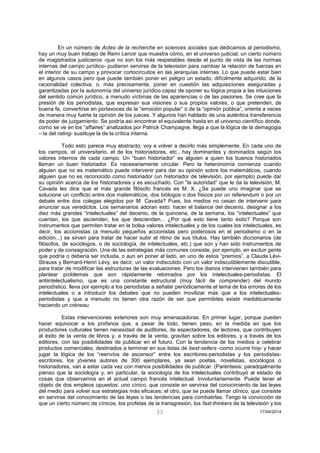 22 17/04/2014 
En un número de Actes de la recherche en sciences sociales que dedicamos al periodismo, hay un muy buen trabajo de Remi Lenoir que muestra cómo, en el universo judicial, un cierto número de magistrados justicieros -que no son los más respetables desde el punto de vista de las normas internas del campo jurídico- pudieron servirse de la televisión para cambiar la relación de fuerzas en el interior de su campo y provocar cortocircuitos en las jerarquías internas. Lo que puede estar bien en algunos casos pero que puede también poner en peligro un estado, difícilmente adquirido, de la racionalidad colectiva; o, más precisamente, poner en cuestión las adquisiciones aseguradas y garantizadas por la autonomía del universo jurídico capaz de oponer su lógica propia a las intuiciones del sentido común jurídico, a menudo víctimas de las apariencias o de las pasiones. Se cree que la presión de los periodistas, que expresan sus visiones o sus propios valores, o que pretenden, de buena fe, convertirse en portavoces de la “emoción popular” o de la “opinión pública”, orienta a veces de manera muy fuerte la opinión de los jueces. Y algunos han hablado de una auténtica transferencia de poder de juzgamiento. Se podría así encontrar el equivalente hasta en el universo científico donde, como se ve en los “affaires” analizados por Patrick Champagne, llega a que la lógica de la demagogia – la del rating- sustituye la de la crítica interna. 
Todo esto parece muy abstracto; voy a volver a decirlo más simplemente. En cada uno de los campos, el universitario, el de los historiadores, etc., hay dominantes y dominados según los valores internos de cada campo. Un “buen historiador” es alguien a quien los buenos historiados llaman un buen historiador. Es necesariamente circular. Pero la heteronomía comienza cuando alguien que no es matemático puede intervenir para dar su opinión sobre los matemáticos, cuando alguien que no es reconocido como historiador (un historiador de televisión, por ejemplo) puede dar su opinión acerca de los historiadores y es escuchado. Con “la autoridad” que le da la televisión, M. Cavada les dice que el más grande filósofo francés es M. X. ¿Se puede uno imaginar que se solucione un conflicto entre dos matemáticos, dos biólogos o dos físicos por un referendum o por un debate entre dos colegas elegidos por M. Cavada? Pues, los medios no cesan de intervenir para anunciar sus veredictos. Los semanarios adoran esto: hacer el balance del decenio, designar a los diez más grandes “intelectuales” del decenio, de la quincena, de la semana, los “intelectuales” que cuentan, los que ascienden, los que descienden... ¿Por qué esto tiene tanto éxito? Porque son instrumentos que permiten tratar en la bolsa valores intelectuales y de los cuales los intelectuales, es decir, los accionistas (a menudo pequeños accionistas pero poderosos en el periodismo o en la edición...) se sirven para tratar de hacer subir el ritmo de sus títulos. Hay también diccionarios (de filósofos, de sociólogos, o de sociología, de intelectuales, etc.) que son y han sido instrumentos de poder y de consagración. Una de las estrategias más comunes consiste, por ejemplo, en excluir gente que podría o debería ser incluida, o aun en poner al lado, en uno de estos “premios”, a Claude Lévi- Strauss y Bernard-Henri Lévy, es decir, un valor indiscutido con un valor indiscutiblemente discutible, para tratar de modificar las estructuras de las evaluaciones. Pero los diarios intervienen también para plantear problemas que son rápidamente retomados por los intelectuales-periodistas. El antiintelectualismo, que es una constante estructural (muy fácil de comprender) del mundo periodístico, lleva por ejemplo a los periodistas a señalar periódicamente el tema de los errores de los intelectuales o a introducir los debates que no pueden movilizar más que a los intelectuales- periodistas y que a menudo no tienen otra razón de ser que permitirles existir mediáticamente haciendo un créneau. 
Estas intervenciones exteriores son muy amenazadoras. En primer lugar, porque pueden hacer equivocar a los profanos que, a pesar de todo, tienen peso, en la medida en que los productores culturales tienen necesidad de auditores, de espectadores, de lectores, que contribuyen al éxito de la venta de libros y, a través de la venta, gravitan sobre los editores, y a través de los editores, con las posibilidades de publicar en el futuro. Con la tendencia de los medios a celebrar productos comerciales, destinados a terminar en sus listas de best-sellers -como ocurre hoy- y hacer jugar la lógica de los “reenvíos de ascensor” entre los escritores-periodistas y los periodistas- escritores, los jóvenes autores de 300 ejemplares, ya sean poetas, novelistas, sociólogos o historiadores, van a estar cada vez con menos posibilidades de publicar. (Paréntesis: paradojalmente pienso que la sociología y, en particular, la sociología de los intelectuales contribuyó al estado de cosas que observamos en el actual campo francés intelectual. Involuntariamente. Puede tener el objeto de dos empleos opuestos: uno cínico, que consiste en servirse del conocimiento de las leyes del medio para volver sus estrategias más eficaces; el otro, que se puede llamar clínico, que consiste en servirse del conocimiento de las leyes o las tendencias para combatirlas. Tengo la convicción de que un cierto número de cínicos, los profetas de la transgresión, los fast-thinkers de la televisión y los  
