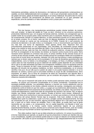 23 17/04/2014 
historiadores periodistas, autores de diccionarios o de balances del pensamiento contemporáneo en casettes, se sirven deliberadamente de la sociología – o de lo que comprenden acerca de ella – para dar golpes de fuerza, golpes de Estado específicos en el campo intelectual. Se podría decir lo mismo del supuesto criticismo del pensamiento de Debord que, constituido en un gran pensador del espectáculo, sirve de coartada a un falso radicalismo cínico y propio para neutralizarlo.) 
La colaboración 
Pero las fuerzas y las manipulaciones periodísticas pueden intentar también, de manera más sutil, emplear la lógica del caballo de Troya, es decir, introducir en los universos autónomos, productores heterónomos que, con el apoyo de fuerzas externas, recibirán una consagración que no pueden recibir de sus propios pares. Estos escritores para no escritores, filósofos para no filósofos, y así sucesivamente, tendrán un costado televisivo, un peso periodístico acorde con su peso específico en su propio universo. Es un hecho: cada vez más, en algunas disciplinas, la consagración por los medios es tomada en cuenta por las comisiones de la CNRS. Cuando tal o cual productor de emisiones de televisión o de radio invita a un investigador, le da un reconocimiento que hasta ahora era más bien una forma de degradación. Hace apenas treinta años, Raymond Aron era profundamente sospechado en sus capacidades, poco discutibles, de universitario porque estaba ligado a los medios en tanto que periodista del Figaro. Hoy el cambio de relaciones de fuerzas entre los campos es tal que, cada vez más, los criterios de evaluación externos –el paso por el programa de Pivot, la consagración en las revistas, los retratos- se imponen contra el juicio de los pares. Sería necesario tomar ejemplos en universos más puros, el campo científico de las ciencias duras (en el universo de las ciencias sociales, esto sería complejo porque los sociólogos hablan de la sociedad en la que todo el mundo tiene sus apuestas, intereses; de modo que hay buenos y malos sociólogos por razones que no tienen nada que ver con la sociología). En el caso de disciplinas aparentemente más independientes, como la historia o la antropología, o la biología y la física, el arbitraje mediático se vuelve cada vez más importante ya que la obtención de créditos puede depender de una notoriedad de la cual no se sabe demasiado qué debe a la consagración mediática y qué a la reputación ante los pares. Tengo la impresión de decir cosas excesivas pero, desgraciadamente, podría multiplicar los ejemplos de intrusión de los poderes mediáticos, es decir, económico-mediatizados, en el universo científico más puro. Es por ello que la cuestión de saber si uno puede hacerse entender o no en la televisión es central y querría que la comunidad científica se ocupe de ello verdaderamente. Sería importante, en efecto, que la toma de conciencia de todos los mecanismos que describí lleve a tentativas colectivas para proteger la autonomía, que es condición del progreso científico, contra la influencia creciente de la televisión. 
Para que la imposición del poder de los medios pueda ejercerse sobre universos como el científico, es preciso que encuentre complicidades en el campo considerado. Complicidad que la sociología posibilita entender. Los periodistas observan a menudo con mucha satisfacción que los universitarios se precipitan en los medios, pidiendo rendición de cuentas, mendigando una invitación, protestando contra el olvido en que han caído; y, a juzgar por sus testimonios aterrorizadores, inclina a dudar verdaderamente de la autonomía de los escritores, los artistas y los sabios. Hay que tomar en cuenta esta dependencia y sobre todo tratar de comprender las razones o las causas. Hay, en alguna medida, que intentar comprender quién colabora. Empleo el término como ensayo. Acabamos de publicar en Actes de la recherche en sciences sociales, un número que contiene un artículo de Giséle Sapiro acerca del campo literario francés bajo la ocupación. Este buen análisis no tiene como finalidad decir quién ha colaborado o quién no lo hizo y arreglar cuentas retrospectivamente. Se trata de comprender por qué, en ese momento, algunos escritores eligieron tal o cual campo más que tal otro, a partir de un cierto número de variables. Para ir más rápido, se puede decir que la gente reconocida por sus pares y, en consecuencia, rica en capital específico, era llevada a tener una actitud de resistencia; a la inversa, cuanto menos autónomos repecto de sus prácticas específicamente literarias, es decir, atraídos por lo comercial (como Claude Farrere, autor de novelas de éxito, de las que hoy también se tienen equivalentes), eran más proclives a la colaboración. 
Pero debo explicar mejor lo que se debe entender por autónomo. Un campo muy autónomo, el de las matemáticas por ejemplo, es aquél en el que los productores no tienen por clientes más que a sus competidores, aquéllos que hubieran podido estar en su lugar en relación con el descubrimiento que presentan. (Mi sueño es que la sociología se convierta en eso: desgraciadamente todo el mundo  