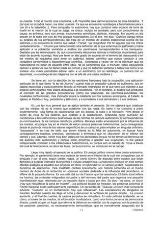 24 17/04/2014 
se mezcla. Todo el mundo cree conocerla, y M. Peyrefitte cree darme lecciones de esta disciplina. Y por qué no lo podría hacer, me dirán ustedes. Ya que se encuentran sociólogos e historiadores para ir con él a la televisión...). Para conquistar la autonomía, hay que construir este espacio de torre de marfil en el interior de la cual se juzga, se critica, incluso se combate, pero con conocimiento de causa; se enfrenta, pero con armas, instrumentos científicos, técnicas, métodos. Me ocurrió un día debatir en la radio con uno de mis colegas historiadores. En el aire, me dice: “Querido colega rehice su análisis de las correspondencias (se trata de un método de análisis estadístico) acerca de los patrones y no encuentro lo mismo que usted.”. Pensé: “¡es magnífico! Por fin alguien que me critica verdaderamente...”. Ocurre que había tomado otra definición de lo que entendía por patronato y había aplicado a la población sometida a análisis los parámetros correspondientes a los banqueros. Bastaba que los reintrodujera (lo que comprometía elecciones teóricas e históricas importantes) para estar de acuerdo conmigo. Hay que tener un alto grado de acuerdo en el terreno del desacuerdo y en los medios de regularlos para tener un auténtico debate científico que pueda conducir a una verdadera conformidad o disconformidad científica. Sorprende a veces ver en la televisión que los historiadores no están de acuerdo entre ellos. No se comprende que, a menudo, estas discusiones oponen a personas que no tienen nada en común y que no deberían sentarse a hablar (es como si se invitara –los malos periodistas adoran esto- a un astrónomo con un astrólogo, un químico con un alquimista, un sociólogo de las religiones con el jefe de una secta, etcétera.). 
Se tiene así, con la elección de los escritores franceses bajo la ocupación, una aplicación particular de lo que llamo “la ley de Jdanov”: cuanto más un productor cultural es autónomo, rico en capital específico y exclusivamente llevado al mercado restringido en el que tiene por clientes a sus propios competidores más estará dispuesto a la resistencia. Por el contrario, si destina sus productos al mercado de las grandes producciones (como los ensayistas, los escritores-periodistas, los novelistas conformistas), más inclinado estará a colaborar con los poderes extranjeros, el Estado, la Iglesia, el Partido y, hoy, periodismo y televisión, y a someterse a sus demandas o a sus órdenes. 
Es una ley muy general que se aplica también al presente. Se me objetará que colaborar con los medios no es lo mismo que colaborar con los nazis. Es cierto y no condeno a priori, evidentemente, toda forma de colaboración con los diarios, la radio y la televisión. Pero desde el punto de vista de los factores que inclinan a la colaboración, entendida como sumisión sin condiciones a las restricciones destructivas de las normas de campos autónomos, la correspondencia es conmovedora. Si los campos científicos, políticos, literarios están amenazados por la influencia de los medios, es porque hay en el interior de estos campos personas heterónomas, poco consagradas desde el punto de vista de los valores específicos de un campo o, para emplear un lenguaje ordinario, “fracasados” o en vías de serlo que tienen interés en la falta de autonomía, en buscar fuera consagraciones (rápidas, precoces, prematuras o efímeras) que no obtuvieron en el interior del campo y que, además, serán muy bien vistas por los periodistas porque no les temen (a diferencia de los autores más autónomos) y porque están próximos a aceptar sus exigencias. Si me parece indispensable combatir a los intelectuales heterónomos, es porque son el caballo de Troya a través del cual la heteronomía, es decir las leyes, de la economía, se introducen en el campo. 
Llego muy rápido al ejemplo de la política. El campo político mismo tiene cierta autonomía. Por ejemplo, el parlamento tiene una especie de arena en el interior de la cual van a regularse, por el lenguaje y por el voto, según ciertas reglas, un cierto número de disputas entre sujetos que están llamados a explicar intereses divergentes o incluso antagónicos. La televisión produce en este campo efectos análogos a aquéllos que produce en otros, en particular en el campo jurídico: cuestionará los derechos de autonomía. Para mostrarlo contaré brevemente una historia contenida en el mismo número de Actes de la recherche en sciences sociales dedicada a la influencia del periodismo, el affaire de la pequeña Karina. Es una niña del sur de Francia que fue asesinada. El diario local refiere los hechos, las protestas indignadas del padre y del hermano del padre que organiza una pequeña manifestación local, retomada por un pequeño diario y luego por otro. Se dice: “¡es atroz, un chico! ¡Hay que restablecer la pena de muerte!”. Los políticos locales se mezclan, las personas próximas al Frente Nacional están particularmente excitadas. Un periodista de Toulouse un poco más consciente advierte: “Cuidado, es un linchamiento, hay que reflexionar”. Las asociaciones de abogados se mezclan también cuando les llega el turno y denuncian la tentativa de justicia directa... La presión aumenta; y al final de cuentas, la cadena perpetua se restablece. En esta película acelerada, se ve cómo, a través de los medios, la información movilizadora, como una forma perversa de democracia directa, puede ocupar un lugar que elimina la distancia en relación con la urgencia, con la presión de las pasiones colectivas, no necesariamente democráticas, que es normalmente asegurada por la  