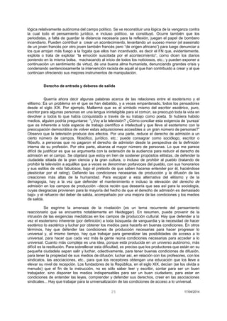 25 17/04/2014 
lógica relativamente autónoma del campo político. Se ve reconstituir una lógica de la venganza contra la cual todo el pensamiento jurídico, e incluso político, se constituyó. Ocurre también que los periodistas, a falta de guardar la distancia necesaria para la reflexión, juegan el papel de bombero incendiario. Pueden contribuir a crear un acontecimiento, levantando un suceso menor (el asesinato de un joven francés por otro joven también francés pero “de origen africano”) para luego denunciar a los que arrojan más fuego a la fogata que ellos han incentivado, es decir el FN que, evidentemente, explota o trata de explotar “la emoción suscitada por el acontecimiento”, como dicen los diarios poniendo en la misma bolsa, machacando al inicio de todos los noticiosos, etc.; y pueden exponer a continuación un sentimiento de virtud, de una buena alma humanista, denunciando grandes crisis y condenando sentenciosamente la intervención racista de aquél al que han contribuido a crear y al que continúan ofreciendo sus mejores instrumentos de manipulación. 
Derecho de entrada y deberes de salida 
Querría ahora decir algunas palabras acerca de las relaciones entre el esoterismo y el elitismo. Es un problema en el que se han debatido, y a veces empantanado, todos los pensadores desde el siglo XIX. Por ejemplo, Mallarmé que es el símbolo mismo del escritor esotérico, puro, escritor para algunas personas en una lengua ininteligible para el común, se preocupó toda la vida en devolver a todos lo que había conquistado a través de su trabajo como poeta. Si hubiera habido medios, alguien podría preguntarse: “¿Voy a la televisión? ¿Cómo conciliar esta exigencia de ‘pureza’ que es inherente a toda especie de trabajo científico e intelectual y que lleva al esoterismo con la preocupación democrática de volver estas adquisiciones accesibles a un gran número de personas?” Observo que la televisión produce dos efectos. Por una parte, reduce el derecho de admisión a un cierto número de campos, filosófico, jurídico, etc.: puede consagrar como sociólogo, escritor o filósofo, a personas que no pagaron el derecho de admisión desde la perspectiva de la definición interna de su profesión. Por otra parte, alcanza al mayor número de personas. Lo que me parece difícil de justificar es que se argumenta con la extensión de la audiencia para reducir el derecho de admisión en el campo. Se objetará que estoy en tren de sostener propósitos elitistas, de defender la ciudadela sitiada de la gran ciencia y la gran cultura, o incluso de prohibir al pueblo (tratando de prohibir la televisión a aquéllos que a veces se denominan portavoces del pueblo, con sus honorarios y sus estilos de vida fabulosos, bajo el pretexto de que saben hacerse entender por él, haciéndose plesbicitar por el rating). Defiendo las condiciones necesarias de producción y la difusión de las creaciones más altas de la humanidad. Para escapar a esta alternativa del elitismo y de la demagogia, hay a la vez que defender el mantenimiento e incluso la elevación del derecho de admisión en los campos de producción –decía recién que desearía que sea así para la sociología, cuyas desgracias provienen para la mayoría del hecho de que el derecho de admisión es demasiado bajo- y el refuerzo del deber de salida, acompañado por una mejora de las condiciones y los medios de salida. 
Se esgrime la amenaza de la nivelación (es un tema recurrente del pensamiento reaccionario que se encuentra notablemente en Heidegger). En resumen, puede provenir de la intrusión de las exigencias mediáticas en los campos de producción cultural. Hay que defender a la vez el esoterismo inherente (por definición) a toda búsqueda de vanguardia y la necesidad de hacer esotérico lo esotérico y luchar por obtener los medios para hacerlo en buenas condiciones. En otros términos, hay que defender las condiciones de producción necesarias para hacer progresar lo universal y, al mismo tiempo, hay que trabajar para generalizar las posibilidades de acceso a lo universal, para hacer que cada vez más la gente reúna condiciones necesarias para acceder a lo universal. Cuanto más compleja es una idea, porque está producida en un universo autónomo, más difícil es la restitución. Para sobrellevar esta dificultad, es preciso que los productores que están en su pequeña ciudadela sepan salir y luchar, colectivamente, para tener buenas condiciones de difusión, para tener la propiedad de sus medios de difusión; luchar así, en relación con los profesores, con los sindicatos, las asociaciones, etc., para que los receptores obtengan una educación que los lleve a elevar su nivel de recepción. Los fundadores de la República, en el siglo XIX, decían (se los olvida a menudo) que el fin de la instrucción, no es sólo saber leer y escribir, contar para ser un buen trabajador, sino disponer los medios indispensables para ser un buen ciudadano, para estar en condiciones de entender las leyes, comprender y defender sus derechos, creer en las asociaciones sindicales... Hay que trabajar para la universalización de las condiciones de acceso a lo universal. 
 