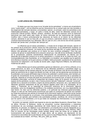 27 17/04/2014 
ANEXO 
LA INFLUENCIA DEL PERIODISMO 
El objeto que aquí nos ocupa no es “el poder de los periodistas” -y menos aún el periodismo como “cuarto poder”-, sino la influencia que los mecanismos de un campo cada vez más sometido a las exigencias del mercado (lectores y anunciantes), ejercen, en principio, sobre los periodistas (y los intelectuales-periodistas), y luego, en parte a través de ellos, sobre los diferentes campos de la producción cultural (jurídico, literario, artístico, científico). Se trata de examinar cómo la restricción estructural que pesa sobre este medio, él mismo dominado por las restricciones del mercado, modifica más o menos profundamente las relaciones de fuerza en el interior de los diferentes campos, afectando lo que se hace allí y lo que se produce y ejerciendo efectos muy parecidos en universos fenoménicamente muy diferentes. Ello sin caer en uno u otro de los dos errores opuestos, la ilusión del “jamás visto” y la ilusión del “siempre así”. 
La influencia que el campo periodístico y, a través de él, la lógica del mercado, ejercen en los campos de la producción cultural, incluso los más autónomos, no es radicalmente novedosa: se podría sin problemas componer, con textos de los escritores del siglo XIX, un cuadro realista de los efectos más generales que produce en el interior de esos universos protegidos.3 Pero hay que cuidarse de ignorar la especificidad de la situación actual que, más allá de las similitudes resultantes de la comparación, presenta características relativamente sin precedentes: los efectos que el desarrollo de la televisión produce en el campo periodístico y, a través de él, en todos los otros, son incomparablemente más importantes, en su intensidad y su amplitud, que aquéllos que la aparición de la literatura industrial, con la gran prensa y el folletín, había provocado, suscitando en los escritores reacciones de indignación o de revuelta de donde salen, según Raymond Williams, las definiciones modernas de cultura. 
Estos efectos que el campo periodístico genera se relacionan, por su forma y eficacia, en su propia estructura, es decir, en la distribución de los diferentes periódicos y periodistas según su autonomía respecto de las fuerzas externas, las del mercado de lectores y las del de anunciantes. El grado de autonomía de un órgano de difusión se mide, sin duda, por las ganancias que provienen de la publicidad y de la ayuda del Estado (bajo la forma de publicidad o subvenciones), pero también por el grado de concentración de los anunciantes. En cuanto al nivel de autonomía de un periodista en particular, depende en principio del grado de concentración de la prensa (que, al reducir el número de empleados potenciales, aumenta la inseguridad del empleo); luego de la posición del diario en el espacio de los periódicos, es decir, más o menos próximo del polo “intelectual” o del polo “comercial”; también de su ubicación en el diario u órgano de prensa (efectivo, temporario, etc.), que determina las diferentes garantías estatutarias de las que dispone (ligadas sobre todo a la notoriedad); de su salario; y, finalmente, de su capacidad de producción autónoma de la información (algunos periodistas, como los divulgadores científicos o los analistas económicos, son muy dependientes de este factor). Es claro que los diferentes poderes, y en particular las instancias gubernamentales, influyen no sólo por las restricciones económicas que están en condiciones de ejercer sino también por todas las presiones que admite el monopolio de la información legítima -sobre todo de las fuentes oficiales -; este monopolio da, en principio, a las autoridades gubernamentales y de la administración, a la policía, por ejemplo, pero también a las autoridades jurídicas, científicas, etc. armas en la lucha que los opone a los periodistas y en la que tratan de manipular las informaciones o a los agentes 
3 Se podría, por ejemplo, advertir esto leyendo la obra de Jean-Marie Goulemot y Daniel Oster, Gens de lettres. Ecrivans et Bohémes, donde se encuentran muchas observaciones y notaciones constitutivas de una sociología espontánea del medio literario que los escritores producen, sin detenerse, en principio, en objetivar a sus adversarios o al conjunto de lo que los desagrada en su campo (cf. J.-M. Goulemot y D. Oster, Gens de lettres. Ecrivans et Bohémes, Paris, Minerve, 1992.) Pero la intuición de las homologías puede también leerse entre las líneas de un análisis del funcionamiento del campo literario en el siglo último; allí se esboza una descripción de los mecanismos escondidos del mundo literario de hoy (como lo hizo Philippe Murray, “Des regles de l’art aux coulisses de sa misère”, Art Press, 186, junio, 1993, pp. 55-67).  