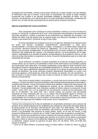 28 17/04/2014 
encargados de transmitirlas, mientras que la prensa intenta por su parte manejar a los que detentan la información para que la brinden o para tener la exclusividad. Sin olvidar el poder simbólico excepcional que confiere a las grandes autoridades estatales la capacidad de definir, por sus acciones, sus decisiones y sus intervenciones en el campo periodístico (entrevistas, conferencias de prensa, etc.), el orden del día y la jerarquía de los sucesos que se imponen a los diarios. 
Algunas propiedades del campo periodístico 
Para comprender cómo contribuye el campo periodístico a reforzar, en el seno de todos los campos, lo “comercial” en detrimento de lo “puro”, a los productores más inclinados a las seducciones del poder económico y político a expensas de los productores que defienden los principios y los valores del métier, hay que advertir que se organiza según una estructura homóloga a la de otros campos y que el peso de lo “comercial” es aquí mucho mayor. 
El campo periodístico se constituyó como tal, en el siglo XIX, alrededor de la oposición entre los diarios que ofrecían “novedades”, preferentemente “sensacionales” o, mejor dicho, “sensacionalistas” y los diarios que proponían análisis, “comentarios” y se diferenciaban respecto de los primeros, afirmando siempre los valores de “objetividad”4. Es el sitio de una lucha entre dos lógicas y dos principios de legitimación: el reconocimiento por los pares, brindado por aquéllos que reconocen más cabalmente los “valores” o los principios internos, y el reconocimiento por el mayor número, materializado en la cantidad de lectores, de espectadores y de la audiencia, esto es, por las cifras de ventas (best-sellers) y la ganancia en dinero: la sanción del plesbiscito que es en este caso inseparable del mercado. 
Como el literario o el artístico, el campo periodístico es el sitio de una lógica específica, en verdad cultural, que se impone a los periodistas a través de las restricciones y los controles cruzados que hacen pesar unos sobre otros; y el respeto consiguiente a esas reglas (a veces nombrado como deontología) funda las reputaciones de honorabilidad profesional. En síntesis, fuera quizás de estas “marcas” -cuyo valor y significación dependen de la posición en el campo de quienes las hacen y de quienes se benefician- hay pocas sanciones positivas relativamente indiscutibles; en cuanto a las sanciones negativas, contra aquél que omite citar las fuentes, por ejemplo, son casi inexistentes – si bien se tiende a no citar la fuente, sobre todo cuando se trata de un medio menor, para no pagar el derecho correspondiente. 
Pero (como el campo político y el económico, y mucho más que el mundo científico, artístico o literario, o incluso el jurídico) el campo periodístico está sometido permanentemente a las pruebas y veredictos del mercado, a través de la sanción directa de la clientela o indirecta del rating (incluso si la ayuda del Estado asegura cierta independencia respecto de las restricciones inmediatas del mercado). Y los periodistas están más inclinados a adoptar el criterio rating en su producción (“hacer simple”, “hacer corto”, etc.) o en la evaluación de sus productos e incluso de sus productores (“da bien en la televisión”, “se vende bien”, etc.), cuando ocupan una posición más encumbrada (directores de canal, redactores jefe, etc.) en un órgano más directamente ligado al mercado (un canal comercial por oposición a un canal cultural, etc.). Los periodistas más jóvenes y menos comprometidos con un medio son, por el contrario, más proclives a oponer los principios y los valores del métier a las exigencias más realistas o más cínicas, de sus “antecesores”.5 
4 Acerca de la emergencia de la idea de objetividad en el periodismo americano como producto del esfuerzo de los diarios deseosos de ser respetados para distinguir la información del simple relato de la prensa popular ver M. Schudson, Discovering the news, New York, Basic Books, 1978. Sobre la contribución que la oposición entre los periodistas más próximos al campo literario y ansiosos de escribir y los periodistas más próximos al campo político, aportó, en el caso de Francia, a este proceso de diferenciación e invención de un “métier” propio (sobre todo el reportero), se podrá leer T. Ferenczi, L’invention du journalisme en France: naissance de la presse moderne a la fin du XIX siecle, Plon, 1993. Acerca de la forma que adopta esta oposición en el campo de los diarios y semanarios franceses y sobre su relación con las diferentes categorías de lectura y de lectores, ver P. Bourdieu, La Distinction. Critique sociale du jugement de gout, Paris, Ed. De Minuit, 1979, p.517-526 (hay versión en español). 
5 Como en el campo literario, la jerarquía según el criterio externo -el éxito de venta- es casi lo  