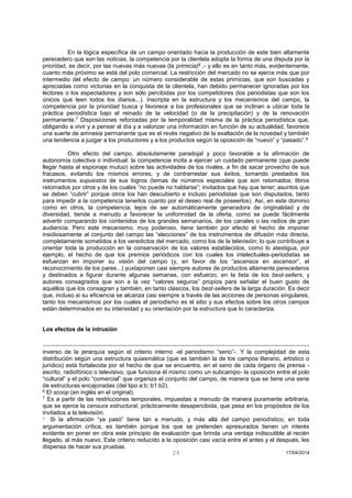 29 17/04/2014 
En la lógica específica de un campo orientado hacia la producción de este bien altamente perecedero que son las noticias, la competencia por la clientela adopta la forma de una disputa por la prioridad, es decir, por las nuevas más nuevas (la primicia)6 ,- y ello es en tanto más, evidentemente, cuanto más próximo se está del polo comercial. La restricción del mercado no se ejerce más que por intermedio del efecto de campo: un número considerable de estas primicias, que son buscadas y apreciadas como victorias en la conquista de la clientela, han debido permanecer ignoradas por los lectores o los espectadores y son sólo percibidas por los competidores (los periodistas que son los únicos que leen todos los diarios...). Inscripta en la estructura y los mecanismos del campo, la competencia por la prioridad busca y favorece a los profesionales que se inclinan a ubicar toda la práctica periodística bajo el reinado de la velocidad (o de la precipitación) y de la renovación permanente.7 Disposiciones reforzadas por la temporalidad misma de la práctica periodística que, obligando a vivir y a pensar al día y a valorizar una información en función de su actualidad, favorece una suerte de amnesia permanente que es el revés negativo de la exaltación de la novedad y también una tendencia a juzgar a los productores y a los productos según la oposición de “nuevo” y “pasado”.8 
Otro efecto del campo, absolutamente paradojal y poco favorable a la afirmación de autonomía colectiva o individual: la competencia incita a ejercer un cuidado permanente (que puede llegar hasta al espionaje mutuo) sobre las actividades de los rivales, a fin de sacar provecho de sus fracasos, evitando los mismos errores, y de contrarrestar sus éxitos, tomando prestados los instrumentos supuestos de sus logros (temas de números especiales que son retomados; libros retomados por otros y de los cuales “no puede no hablarse”; invitados que hay que tener; asuntos que se deben “cubrir” porque otros los han descubierto e incluso periodistas que son disputados, tanto para impedir a la competencia tenerlos cuanto por el deseo real de poseerlos). Así, en este dominio como en otros, la competencia, lejos de ser automáticamente generadora de originalidad y de diversidad, tiende a menudo a favorecer la uniformidad de la oferta, como se puede fácilmente advertir comparando los contenidos de los grandes semanarios, de los canales o las radios de gran audiencia. Pero este mecanismo, muy poderoso, tiene también por efecto el hecho de imponer insidiosamente al conjunto del campo las “elecciones” de los instrumentos de difusión más directa, completamente sometidos a los veredictos del mercado, como los de la televisión; lo que contribuye a orientar toda la producción en la conservación de los valores establecidos, como lo atestigua, por ejemplo, el hecho de que los premios periódicos con los cuales los intelectuales-periodistas se esfuerzan en imponer su visión del campo (y, en favor de los “ascensos en ascensor”, el reconocimiento de los pares...) yuxtaponen casi siempre autores de productos altamente perecederos y destinados a figurar durante algunas semanas, con esfuerzo, en la lista de los best-sellers, y autores consagrados que son a la vez “valores seguros” propios para señalar el buen gusto de aquéllos que los consagran y también, en tanto clásicos, los best-sellers de la larga duración. Es decir que, incluso si su eficiencia se alcanza casi siempre a través de las acciones de personas singulares, tanto los mecanismos por los cuales el periodismo es el sitio y sus efectos sobre los otros campos están determinados en su intensidad y su orientación por la estructura que lo caracteriza. 
Los efectos de la intrusión 
inverso de la jerarquía según el criterio interno -el periodismo “serio”-. Y la complejidad de esta distribución según una estructura quiasmática (que es también la de los campos literario, artístico o jurídico) está fortalecida por el hecho de que se encuentra, en el seno de cada órgano de prensa - escrito, radiofónico o televisivo, que funciona él mismo como un subcampo- la oposición entre el polo “cultural” y el polo “comercial” que organiza el conjunto del campo, de manera que se tiene una serie de estructuras encajonadas (del tipo a:b::b1:b2). 
6 El scoop (en inglés en el original). 
7 Es a partir de las restricciones temporales, impuestas a menudo de manera puramente arbitraria, que se ejerce la censura estructural, prácticamente desapercibida, que pesa en los propósitos de los invitados a la televisión. 
8 Si la afirmación “ya pasó” tiene tan a menudo, y más allá del campo periodístico, en toda argumentación crítica, es también porque los que se pretenden apresurados tienen un interés evidente en poner en obra este principio de evaluación que brinda una ventaja indiscutible al recién llegado, al más nuevo. Este criterio reducido a la oposición casi vacía entre el antes y el después, les dispensa de hacer sus pruebas.  