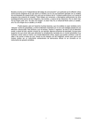 3 17/04/2014 
llevados a luchar por la “independencia del código de comunicación” y en particular por la reflexión crítica acerca de las imágenes de la cual Jean-Luc Godard, aun él, da una ilustración ejemplar con su análisis de una fotografía de Joseph Kraft y los usos que se hicieron de él. Y hubiera podido tomar a mi cuenta el programa que proponía el cineasta: “Este trabajo era comenzar a interrogarse políticamente (yo diría sociológicamente) acerca de las imágenes y los sonidos, y acerca de las relaciones. Era no decir más: ‘Es la imagen justa’ sino: ‘Es sólo una imagen’; no decir más ‘Es un oficial del Norte sobre un caballo’, sino ‘Es una imagen de un caballo y un oficial’. 
Puedo esperar, pero sin hacerme muchas ilusiones, que mis análisis no sean recibidos como “ataques” contra los periodistas y contra la televisión inspirados por no sé cual nostalgia pasada de una televisión cultural estilo Tele Sorbona o por el rechazo, reactivo o regresivo, de todo lo que la televisión puede, a pesar de todo, aportar a través de, por ejemplo, algunas emisiones de reportajes. Aunque para quejarme de que sirven sólo para alimentar la complacencia narcisista de un mundo periodístico muy inclinado a tener sobre sí mismo una mirada falsamente crítica, espero que podrán contribuir a dar los útiles o las armas a todos los que, incluso en los trabajos con las imágenes, luchan para que lo que hubiera podido ser un instrumento extraordinario de democracia directa no se convierta en un instrumento de opresión simbólica. 
 