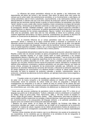 30 17/04/2014 
La influencia del campo periodístico refuerza en los agentes y las instituciones más dependientes del efecto del número y del mercado. Este efecto se ejerce tanto más cuanto los campos que lo sufren están más estrechamente sometidos, en su funcionamiento, a esta lógica y el campo periodístico está él mismo subordinado, coyunturalmente, a las restricciones externas que, estructuralmente, lo afectan más que a los otros campos de producción cultural. Se observa hoy por ejemplo que las sanciones internas tienden a perder su fuerza simbólica; los periodistas y los diarios “serios” pierden su aura y están ellos mismos impelidos a hacer concesiones a la lógica del mercado y del marketing introducida por la televisión comercial y a este nuevo principio de legitimidad que es la consagración, llamada “visibilidad mediática”, capaz de conferir a algunos productos (culturales o incluso políticos) o a algunos “productores” el sustituto aparentemente democrático de las sanciones específicas impuestas por los campos especializados. Algunos “análisis” de la televisión han tenido éxito ante los periodistas, sobre todo ante los más sensibles al efecto de la audiencia, porque confieren legitimidad democrática a la lógica comercial, contentándose con plantear en términos de política, en consecuencia de plesbiscito, un problema de producción y de difusión culturales.9 
Así, la creciente influencia de un campo periodístico cada vez más sometido a la dominación directa o indirecta de la lógica comercial tiende a amenazar la autonomía de los diferentes campos de producción cultural, reforzando, en el seno de cada uno de ellos, a los agentes o las empresas que están más dispuestas a ceder ante los beneficios “externos” porque son menos ricos en capital específico (científico, literario, etc.) y menos seguros de los beneficios propios que el campo les garantiza en lo inmediato o a término más o menos próximo. 
El ascendiente del periodismo sobre los otros campos de producción cultural (en materia de filosofía y sobre todo de ciencias sociales) se ejerce principalmente a través de la intervención de productores culturales situados en un lugar incierto sobre el medio periodístico y los campos especializados (literario o filosófico, etc.). Estos “intelectuales-periodistas”,10 que se sirven de la doble pertenencia para esquivar las exigencias específicas de los dos universos y para importar en cada uno de ellos los poderes adquiridos en el otro, están hechos a medida para ejercer dos efectos mayores: por una parte, introducir formas nuevas de producción cultural, ubicadas en un espacio mal definido entre esoterismo universitario y exotismo periodístico; por otra parte, imponer, por medio de juicios críticos, principios de evaluación de las producciones culturales que, ratificando con una apariencia de autoridad intelectual las sanciones del mercado y reforzando la inclinación espontánea de ciertas categorías de consumidores a la allodoxia tienden a reforzar el “efecto audiencia” o de best-seller list sobre la recepción de productos culturales y también, indirectamente, sobre la producción, orientando las elecciones (la de los editores, por ejemplo) hacia obras menos exigentes y más vendibles. 
Y pueden contar con el sostén de aquéllos que -identificando la “objetividad” con una suerte de saber vivir de buena compañía y de neutralidad ecléctica en relación con todas las partes involucradas- toman los productos de cultura media por obras de vanguardia o denigran las investigaciones de vanguardia (y no sólo en materia de arte) en nombre de los valores del buen sentido;11 pero éstos pueden en su momento contar con la aprobación o incluso con la complicidad de los consumidores que, como ellos, están inclinados a la alladoxia por su distancia del “reducto de los 
9 Basta para ello enunciar problemas de periodismo (como la elección entre TF1 y Arte) en un lenguaje que podría ser el del periodismo: “Cultura y televisión: entre la cohabitación y el apartheid” (D. Wolton, Eloge du grand public, Paris, Flammarion, 1990, p. 163 (Hay versión en español, D. Wolton, Elogio del gran publico , Barcelona, Gedisa, , 1992). Observemos, para tratar de justificar lo que el análisis científico puede tener de complejo y hasta de laborioso, hasta qué punto la ruptura con las preconstrucciones y los presupuestos del lenguaje ordinario, y en particular periodístico, se impone como una condición de la construcción adecuada del objeto. 
10 Bastaría con poner aparte, en el interior de esta categoría, las fronteras más lábiles, los productores culturales que -según una tradición que se instaló con el surgimiento de la producción “industrial” en materia de cultura- requieren de los métiers del periodismo medios de existencia y no poderes (de control o de consagración) susceptibles de ejercerse sobre los campos especializados (efecto Jdanov). 
11 Muchas críticas recientes del arte moderno casi no se diferencian sino quizás en la pretensión de sus expectativas, de los veredictos que se obtendrían si se sometiera el arte de vanguardia al plesbiscito o, lo que viene a ser igual, al sondeo de opinión.  