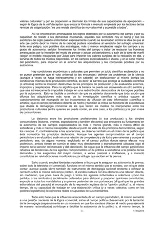 31 17/04/2014 
valores culturales” y por su propensión a disimular los límites de sus capacidades de apropiación – según la lógica de la self deception que evoca la fórmula a menudo empleada por los lectores de las revistas de vulgarización: “es una revista científica de muy alto nivel y accesible a todos”. 
Así se encontrarían amenazados los logros obtenidos por la autonomía del campo y por su capacidad de resistir a las demandas mundanas, aquéllas que simboliza hoy el rating y que los escritores del siglo pasado enfrentaban expresamente cuando se levantaban contra la idea de que el arte (se podría decir lo mismo de la ciencia) pudiera someterse al veredicto del sufragio universal. Ante este peligro, son posibles dos estrategias, más o menos empleadas según los campos y su grado de autonomía: señalar firmemente los límites del campo y tratar de restaurar las fronteras amenazadas por la intrusión del modo de pensar y actuar del periodismo; o salir de la torre de marfil (según el modelo inaugurado por Zola) para imponer los valores surgidos de la reclusión en ella, y servirse de todos los medios disponibles, en los campos especializados o afuera, y en el seno mismo del periodismo, para imponer en el exterior las adquisiciones y las conquistas posibles por su autonomía. 
Hay condiciones económicas y culturales que permiten un juicio científico esclarecido y no se puede pretender que el voto universal (o las encuestas) delimite los problemas de la ciencia (aunque a veces se haga indirectamente y sin saberlo) sin desfavorecer al mismo tiempo las condiciones mismas de la producción científica, es decir, la barrera que protege la ciudadela científica (o artística) contra la irrupción destructiva de los principios de producción y de evaluación externos, impropios y desplazados. Pero no significa que la barrera no pueda ser atravesada en otro sentido y que sea intrínsecamente imposible trabajar en una redistribución democrática de los logros posibles por la autonomía. Esto es factible a condición de que se advierta claramente que toda acción que difunda las adquisiciones más raras de la investigación científica o artística supone el cuestionamiento del monopolio de los instrumentos de difusión de esta información (científica o artística) que el campo periodístico detenta de hecho y también la crítica del horizonte de expectativas que diseña la demagogia comercial de los que tienen los medios de interponerse entre los productores culturales (entre quienes se puede contar, en este caso, a los políticos) y la gran masa de consumidores. 
La distancia entre los productores profesionales (o sus productos) y los simples consumidores (lectores, oyentes, espectadores y también electores) que encuentra su fundamento en la autonomía de los campos especializados es más o menos grande, más o menos difícil de sobrellevar y más o menos inaceptable, desde el punto de vista de los principios democráticos, según los campos. Y, contrariamente a las apariencias, se observa también en el orden de la política que ésta contradice los principios declarados. Aunque los agentes comprometidos en el campo periodístico y en el político estén en una relación de competencia y de lucha permanentes y aunque el periodismo sea, de alguna manera, englobado en el campo político donde ejerce efectos muy poderosos, ambos tienen en común el estar muy directamente y estrechamente ubicados bajo el imperio de la sanción del mercado y del plesbiscito. Se sigue que la influencia del campo periodístico refuerza las tendencias de los agentes comprometidos en la política a someterse a la presión de las demandas y las exigencias del mayor número, a veces pasional e irreflexivas, y a menudo constituidas en reivindicaciones movilizadoras por el lugar que reciben en la prensa. 
Salvo cuando emplea libertades y poderes críticos que le aseguran su autonomía, la prensa, sobre todo la televisiva (y comercial), funciona en el mismo sentido que el sondeo, con el que debe contar: aunque pueda servir también de instrumento de demagogia racional tendente a reforzar la cerrazón sobre sí misma del campo político, el sondeo instaura con los electores una relación directa, sin mediación, que pone fuera de juego a todos los agentes individuales o colectivos (como los partidos o los sindicatos) socialmente ordenados para elaborar y proponer opiniones constituidas; expropia a todos los mandatarios y a quienes pretender ser sus portavoces (al igual que los grandes editorialistas del pasado) el monopolio de la expresión legítima de la “opinión publica” y, al mismo tiempo, de su capacidad de trabajar en una elaboración crítica (y a veces colectiva, como en los poderes legislativos) de opiniones reales o supuestas de sus mandantes. 
Todo esto hace que la influencia acrecentada de un campo periodístico, él mismo sometido a una presión creciente de la lógica comercial, sobre el campo político obsesionado por la tentación de la demagogia (especialmente en un momento en que los sondeos ofrecen el medio para ejercerla de manera racionalizada) contribuye a debilitar la autonomía de lo político y, al mismo tiempo, la  