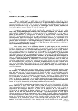 4 17/04/2014 
1. 
EL ESTUDIO TELEVISIVO Y SUS BASTIDORES 
Querría plantear aquí, en la televisión, cierto número de preguntas acerca de la misma. Intención un poco paradójica ya que creo, en general, que no se puede decir gran cosa en la televisión, especialmente sobre la televisión. ¿No se debería, si es verdad que no se puede decir nada en la televisión, entonces concluir con un buen número de intelectuales, artistas, escritores, entre los más importantes, que uno se debe abstener de tratar de explicarse allí? 
Me parece que no se puede aceptar esta alternativa separada en términos de todo o nada. Creo que es importante ir a hablar en la televisión pero bajo ciertas condiciones. Hoy, gracias al servicio audiovisual del Colegio de Francia, me beneficio de condiciones excepcionales: en primer lugar, mi tiempo no está limitado. En segundo lugar, el tema de mi discurso no me fue impuesto -decidí libremente y aún puedo cambiarlo-. En tercer lugar, nadie está allí, como en las emisiones ordinarias, para llamarme al orden en nombre de la técnica, en nombre del "público que no comprenderá" o en nombre de la moral, del decoro, etc. Es una situación particular pues, para emplear un lenguaje pasado de moda, tengo un manejo de los instrumentos de producción que no es habitual. Insistiendo acerca de las condiciones excepcionales que se me ofrecieron, digo algo acerca de las condiciones ordinarias en las que uno es llevado a hablar a la televisión. 
Pero, ¿se dirá, por qué en las condiciones ordinarias se acepta, a pesar de todo, participar en emisiones televisivas? Es una pregunta importante y sin embargo la mayoría de los investigadores, de estudiosos, de escritores, para no hablar de los periodistas que aceptan participar, no se la plantean. Creo importante indagar acerca de esta ausencia de interrogación. Me parece que aceptando participar sin preocuparse de saber si se podrá decir algo, se traiciona muy claramente que no se está allí para decir algo sino por otras razones, sobre todo para hacerse ver y ser visto. "Ser”, decía Berkeley, “es ser percibido". Para algunos de nuestros filósofos (y escritores), ser, es ser percibido por la televisión, es decir, en definitiva, ser percibido por los periodistas, ser, como se dice, bien visto por los periodistas (lo que implica una buena cantidad de compromisos y condiciones) -y es verdad que al no poder casi contar con una producción incesante para existir en la continuidad, no tienen otro recurso que aparecer tan frecuentemente como sea posible en la pantalla, escribir en intervalos regulares y breves, obras que, como observaba Gilles Deleuze, tienen por función principal asegurarse invitaciones a la televisión-. Así, la pantalla televisiva se convirtió hoy en una especie de espejo de Narciso, un lugar de exhibición narcisista. 
Este preámbulo puede parecer un poco extenso, pero considero deseable que los artistas, los escritores y los estudiosos se planteen explícitamente la pregunta -si es posible colectivamente-, para que cada uno ante sí mismo no quede en la elección de saber si es preciso aceptar o no las invitaciones a la televisión, aceptar planteando condiciones o no, etc. Desearía mucho (siempre se puede soñar) que tomen cartas en este asunto, colectivamente, y que traten de instaurar negociaciones con los periodistas, especializados o no, para llegar a una especie de contrato. Va de suyo que no se trata ni de condenar ni de combatir a los periodistas, que sufren a menudo muchas restricciones que a su vez están obligados a imponer. Se trata, por el contrario, de asociarlos a una reflexión destinada a buscar las formas de sobrellevar en común las amenazas de la instrumentación. 
La opción del rechazo puro y simple de expresarse por la televisión no me parece defendible. Pienso incluso que, en ciertos casos, puede haber una suerte de deber, a condición de que sea posible hacerlo en ciertas condiciones razonables. Y para orientar la elección, hay que tomar en cuenta la especificidad del instrumento televisual. Se trata, con la televisión, de un instrumento que, teóricamente, da la posibilidad de alcanzar a todo el mundo. De allí un cierto número de preguntas previas: ¿lo que digo está destinado a todo el mundo? ¿Estoy en condiciones de hacer que mi discurso, por su forma, pueda ser escuchado por todo el mundo? Se puede incluso ir más lejos: ¿debe ser escuchado por todo el mundo? Hay una misión de los investigadores, de estudiosos en particular -y puede ser especialmente apremiante para las ciencias sociales- que es restituir a todos las adquisiciones de la investigación. Somos, como decía Husserl, "funcionarios de la humanidad", pagados por el Estado para descubrir cosas, sea del mundo natural, sea del mundo social, y está en  