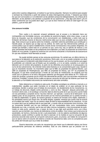 5 17/04/2014 
parte entre nuestras obligaciones, el restituir lo que hemos adquirido. Siempre me esforcé para aceptar o rechazar las invitaciones a partir del cedazo de estas interrogaciones previas. Y desearía que todos los que son convocados a ir a la televisión se las planteen porque los telespectadores, los críticos de la televisión, se las plantean y las plantean a propósito de sus apariciones: ¿Hay algo para decir? ¿Es en estas condiciones que se puede decir algo? ¿Lo que se dice merece ser dicho en este lugar? En una palabra, ¿qué se hace allí? 
Una censura invisible 
Pero vuelvo a lo esencial: empecé señalando que el acceso a la televisión tiene por contrapartida una formidable censura, una pérdida de autonomía ligada, entre otras cosas, a que el tema es impuesto, que las condiciones de la comunicación son establecidas y sobre todo que la limitación del tiempo impone al discurso restricciones tales que es poco probable que se pueda decir algo. Esta censura que se ejerce sobre los invitados, y también sobre los periodistas que contribuyen a hacerla pesar, se espera que yo diga que es política. Es cierto que hay intervenciones políticas, un control político (que se ejerce notablemente a través de las nominaciones a los puestos dirigentes). Es verdad que también y sobre todo en un período en que, como hoy, hay un ejército de reserva y una gran precariedad del empleo en las profesiones de la televisión y la radio, la propensión al conformismo político es muy grande. La gente se conforma con una forma consciente o inconsciente de autocensura sin que sea necesario hacer llamados al orden. 
Se puede también pensar en las censuras económicas. Es verdad que, en último término, lo que pesa en la televisión es la restricción económica. Dicho esto, uno no se puede contentar con decir que lo que pasa en la televisión está determinado por los que la poseen, por los anunciantes que pagan la publicidad, por entender que el Estado que da subsidios, y si no se sabía, subsidia a un canal de televisión por el nombre del propietario, la parte de los diferentes anunciantes en el presupuesto y la suma de las subvenciones. Sin entender todos estos factores no se comprendería gran cosa. Queda lo que es importante recordar. Es importante saber que la NBC es propiedad de General Electric, que CBS es propiedad de Westinghouse, que ABC es propiedad de Disney, que TF1 es propiedad de Bouygues, lo que tiene consecuencias a través de una serie de mediaciones. Es evidente que hay cosas que un gobierno no le hará a Bouygues sabiendo que Bouygues está detrás de TF1. Éstas son cosas tan gruesas y groseras que la crítica más elemental las percibe, pero que esconden mecanismos anónimos, invisibles, a través de los cuales se ejercen censuras de todo tipo de órdenes que hacen de la televisión un formidable instrumento de mantenimiento del orden simbólico. 
Debo detenerme un instante en este punto. El análisis sociológico se enfrenta a menudo a un malentendido: aquéllos que están inscriptos en el objeto de análisis, en el caso particular de los periodistas, tienden a pensar que el trabajo de enunciación, de develamiento de los mecanismos, es un trabajo de denuncia, dirigido contra personas o, como se dice, "ataques", ataques personales, ad hominem (dicho esto, si el sociólogo o el escritor dijera la décima parte de lo que escucha cuando habla con los periodistas a propósito de los "asuntos internos", por ejemplo, o acerca de la fabricación -es la palabra justa- de los programas, sería denunciado por los mismos periodistas por su partido tomado y su falta de objetividad). La gente, de manera general, no estima ser tomada como objeto, objetivada, y los periodistas menos que ningún otro. Se siente dirigida, sujetada, mientras que cuanto más se avanza en el análisis del medio, más uno se orienta a dejar de lado la responsabilidad de los individuos, -lo que no quiere decir que se justifique todo lo que pasa allí-, y cuanto más se comprende cómo funciona, más se comprende también que los que participan allí son manipulados tanto como manipuladores. Manipulan aun más, a menudo, que lo que son ellos mismos manejados y más inconscientes de serlo. Insisto en este punto, sabiendo que, a pesar de todo, lo que digo será percibido como una crítica; reacción que es también una manera de defenderse contra el análisis. Creo incluso que la denuncia de escándalos, de hechos y fechorías de tal o cual presentador, o de los salarios exorbitantes de algunos productores, puede contribuir a perder de vista lo esencial, en la medida en que la corrupción de las personas esconde esta suerte de corrupción estructural (¿pero, es preciso, aún hablar de corrupción?) que se ejerce sobre el conjunto del sistema a través de mecanismos tales como la competencia para las partes del mercado que voy a tratar de analizar. 
Querría desmontar una serie de mecanismos que hacen que la televisión ejerza una forma particularmente perniciosa de violencia simbólica. Ésta es una violencia que se practica con la  
