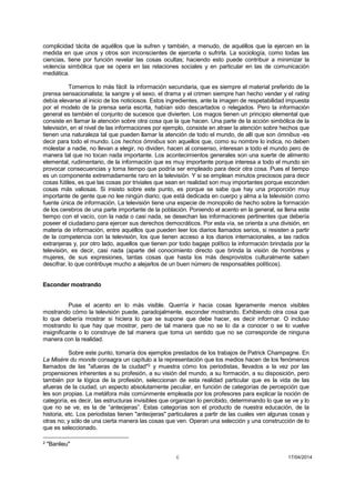 6 17/04/2014 
complicidad tácita de aquéllos que la sufren y también, a menudo, de aquéllos que la ejercen en la medida en que unos y otros son inconscientes de ejercerla o sufrirla. La sociología, como todas las ciencias, tiene por función revelar las cosas ocultas; haciendo esto puede contribuir a minimizar la violencia simbólica que se opera en las relaciones sociales y en particular en las de comunicación mediática. 
Tomemos lo más fácil: la información secundaria, que es siempre el material preferido de la prensa sensacionalista; la sangre y el sexo, el drama y el crimen siempre han hecho vender y el rating debía elevarse al inicio de los noticiosos. Estos ingredientes, ante la imagen de respetabilidad impuesta por el modelo de la prensa seria escrita, habían sido descartados o relegados. Pero la información general es también el conjunto de sucesos que divierten. Los magos tienen un principio elemental que consiste en llamar la atención sobre otra cosa que la que hacen. Una parte de la acción simbólica de la televisión, en el nivel de las informaciones por ejemplo, consiste en atraer la atención sobre hechos que tienen una naturaleza tal que pueden llamar la atención de todo el mundo, de allí que son ómnibus -es decir para todo el mundo. Los hechos ómnibus son aquellos que, como su nombre lo indica, no deben molestar a nadie, no llevan a elegir, no dividen, hacen al consenso, interesan a todo el mundo pero de manera tal que no tocan nada importante. Los acontecimientos generales son una suerte de alimento elemental, rudimentario, de la información que es muy importante porque interesa a todo el mundo sin provocar consecuencias y toma tiempo que podría ser empleado para decir otra cosa. Pues el tiempo es un componente extremadamente raro en la televisión. Y si se emplean minutos preciosos para decir cosas fútiles, es que las cosas por triviales que sean en realidad son muy importantes porque esconden cosas más valiosas. Si insisto sobre este punto, es porque se sabe que hay una proporción muy importante de gente que no lee ningún diario; que está dedicada en cuerpo y alma a la televisión como fuente única de información. La televisión tiene una especie de monopolio de hecho sobre la formación de los cerebros de una parte importante de la población. Poniendo el acento en la general, se llena este tiempo con el vacío, con la nada o casi nada, se desechan las informaciones pertinentes que debería poseer el ciudadano para ejercer sus derechos democráticos. Por esta vía, se orienta a una división, en materia de información, entre aquéllos que pueden leer los diarios llamados serios, si resisten a partir de la competencia con la televisión, los que tienen acceso a los diarios internacionales, a las radios extranjeras y, por otro lado, aquellos que tienen por todo bagaje político la información brindada por la televisión, es decir, casi nada (aparte del conocimiento directo que brinda la visión de hombres y mujeres, de sus expresiones, tantas cosas que hasta los más desprovistos culturalmente saben descifrar, lo que contribuye mucho a alejarlos de un buen número de responsables políticos). 
Esconder mostrando 
Puse el acento en lo más visible. Querría ir hacia cosas ligeramente menos visibles mostrando cómo la televisión puede, paradojalmente, esconder mostrando. Exhibiendo otra cosa que lo que debería mostrar si hiciera lo que se supone que debe hacer, es decir informar. O incluso mostrando lo que hay que mostrar, pero de tal manera que no se lo da a conocer o se lo vuelve insignificante o lo construye de tal manera que toma un sentido que no se corresponde de ninguna manera con la realidad. 
Sobre este punto, tomaría dos ejemplos prestados de los trabajos de Patrick Champagne. En La Misère du monde consagra un capítulo a la representación que los medios hacen de los fenómenos llamados de las "afueras de la ciudad"2 y muestra cómo los periodistas, llevados a la vez por las propensiones inherentes a su profesión, a su visión del mundo, a su formación, a su disposición, pero también por la lógica de la profesión, seleccionan de esta realidad particular que es la vida de las afueras de la ciudad, un aspecto absolutamente peculiar, en función de categorías de percepción que les son propias. La metáfora más comúnmente empleada por los profesores para explicar la noción de categoría, es decir, las estructuras invisibles que organizan lo percibido, determinando lo que se ve y lo que no se ve, es la de “anteojeras”. Estas categorías son el producto de nuestra educación, de la historia, etc. Los periodistas tienen "anteojeras" particulares a partir de las cuales ven algunas cosas y otras no; y sólo de una cierta manera las cosas que ven. Operan una selección y una construcción de lo que es seleccionado. 
2 "Banlieu"  