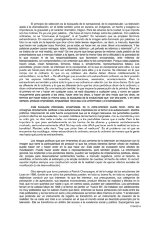 7 17/04/2014 
El principio de selección es la búsqueda de lo sensacional, de lo espectacular. La televisión apela a la dramatización, en el doble sentido: pone en escena, en imágenes, un hecho y exagera su importancia, la gravedad y el carácter dramático, trágico. Para las afueras de la ciudad, lo que importa son los motines. Es ya una gran palabra... (Se hace el mismo trabajo sobre las palabras. Con palabras ordinarias, no se "conmueve al burgués", ni al "pueblo". Es necesario que se empleen términos extraordinarios. En resumen, paradojalmente el mundo de la imagen está dominado por palabras. La foto no es nada sin la leyenda que dice cómo debe leerse -legendum-, es decir, a menudo, leyendas que hacen ver cualquier cosa. Nombrar, ya se sabe, es hacer ver, es crear, llevar a la existencia. Y las palabras pueden causar estragos: islam, islamista, islámico -¿el pañuelo es islámico o islamista? ¿Y si se tratara de un mal vestido, sin más? Se me ocurre que tengo ganas de retomar cada palabra de los presentadores que a menudo hablan a la ligera, sin tener la menor idea de la dificultad y la gravedad de lo que evocan ni de las responsabilidades que favorecen evocándolas, ante millones de telespectadores, sin comprenderlos y sin entender que ellos no los comprenden. Porque estas palabras hacen cosas, crean fantasmas, temores, fobias o, simplemente, representaciones falsas). Los periodistas, grosso modo, se interesan en lo excepcional, en lo que es excepcional para ellos. Lo que puede ser banal para otros podrá ser extraordinario para ellos y a la inversa. Se interesan en lo que rompe con lo ordinario, lo que no es cotidiano -los diarios deben ofrecer cotidianamente lo extracotidiano, no es fácil...-. De allí el lugar que acuerdan a lo extraordinario ordinario, es decir previsto por las esperas habituales, incendios, inundaciones, asesinatos, acontecimientos. Pero lo extraordinario es también y sobre todo lo que no es ordinario en relación con los otros diarios. Es lo que es diferente de lo ordinario y lo que es diferente de lo que los otros periódicos dicen de lo ordinario, o dicen ordinariamente. Es una restricción terrible: la que impone la persecución de la primicia. Para ser el primero en ver y hacer ver cualquier cosa, se está dispuesto a cualquier cosa, y como se copian mutuamente para ganarle a los otros, hacer ante los otros, o hacer de otro modo que los otros, se termina por hacer todos la misma cosa, la búsqueda de la exclusividad que -por otra parte, y en otros campos, produce originalidad, singularidad- lleva aquí a la uniformidad y a la banalización. 
Esta búsqueda interesada, encarnizada, de lo extra-ordinario puede tener, como las consignas directamente políticas o las autocensuras inspiradas por el temor a la autoexclusión, efectos políticos. Disponiendo de esta fuerza excepcional que es la imagen televisiva, los periodistas pueden producir efectos sin equivalentes. La visión cotidiana de los barrios marginales, con su monotonía y con su color gris, no dice nada a nadie, no interesa y a los periodistas menos que a nadie. Pero si les importara lo que pasa verdaderamente en los barrios de las afueras y quisieran verdaderamente mostrarlo, sería extremadamente difícil. No hay nada más difícil que hacer sentir la realidad en toda su banalidad. Flaubert solía decir: "hay que pintar bien al mediocre". Es el problema con el que se encuentran los sociólogos: volver extraordinario lo ordinario; evocar lo ordinario de manera que la gente vea hasta qué punto es extraordinario. 
Los riesgos políticos que son inherentes al uso corriente de la televisión se relacionan con la imagen que tiene la particularidad de producir lo que los críticos literarios llaman efecto de realidad, puede hacer ver y hacer creer en lo que hace ver. Este poder de evocación tiene efectos de movilización. Puede hacer existir ideas o representaciones, pero también grupos. La información general, los incidentes o los accidentes diarios, pueden ser cargados de implicaciones políticas, éticas, etc. propias para desencadenar sentimientos fuertes, a menudo negativos, como el racismo, la xenofobia, el temor-odio al extranjero y la simple rendición de cuentas; el hecho de referir, to record, reportar implica siempre una construcción social de la realidad capaz de ejercer efectos sociales de movilización (o de desmovilización). 
Otro ejemplo que tomo prestado a Patrick Champagne, el de la huelga de los estudiantes del Liceo en 1986, donde se ve cómo los periodistas pueden, en toda su buena fe, en toda su ingenuidad, dejándose conducir por sus intereses -lo que les interesa-, sus presupuestos, sus categorías de percepción y de apreciación, sus esperas inconscientes, producir efectos de realidad y efectos en lo real, que no son queridos por nadie y que, en ciertos casos, pueden ser catastróficos. Los periodistas tenían en la cabeza Mayo de 1968 y el temor de perder un "nuevo 68". Se trataban con adolescentes no muy politizados que no sabían mucho qué decir, entonces se busca portavoces (sin duda entre los más politizados) y se los toma en serio y los portavoces se toman ellos mismos en serio. Y la televisión que pretende ser un instrumento de registro se transformó en un instrumento de creación de la realidad. Se va cada vez más a un universo en el que el mundo social es descripto-prescripto por la televisión. Ella se transforma en árbitro del acceso a la existencia social y política. Supongamos que  