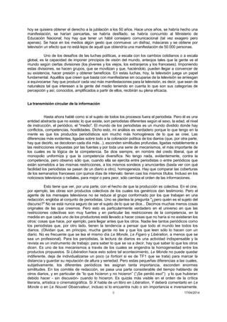 8 17/04/2014 
hoy se quisiera obtener el derecho a la jubilación a los 50 años. Hace unos años, se habría hecho una manifestación, se harían pancartas, se habría desfilado, se habría concurrido al Ministerio de Educación Nacional; hoy hay que tener un hábil consejero comunicacional (tal vez exagero pero apenas). Se hace en los medios algún gesto que conmueva: un disfraz, máscaras y se obtiene por televisión un efecto que no está lejos de aquél que obtendría una manifestación de 50.000 personas. 
Uno de los desafíos de las luchas políticas, a escala con los cambios cotidianos o a escala global, es la capacidad de imponer principios de visión del mundo, anteojos tales que la gente ve el mundo según ciertas divisiones (los jóvenes y los viejos, los extranjeros y los franceses). Imponiendo estas divisiones, se hacen grupos, que se movilizan y que, haciéndolo, pueden llegar a convencer de su existencia, hacer presión y obtener beneficios. En estas luchas, hoy, la televisión juega un papel fundamental. Aquéllos que creen que basta con manifestarse sin ocuparse de la televisión se arriesgan a equivocarse: hay que producir cada vez más manifestaciones para la televisión, es decir, que sean de naturaleza tal que interesen a la gente del medio teniendo en cuenta lo que son sus categorías de percepción y así, conocidos, amplificados a partir de ellos, recibirán su plena eficacia. 
La transmisión circular de la información 
Hasta ahora hablé como si el sujeto de todos los procesos fuera el periodista. Pero él es una entidad abstracta que no existe; lo que existe, son periodistas diferentes según el sexo, la edad, el nivel de instrucción, el periódico, el "medio". El mundo de los periodistas es un mundo dividido donde hay conflictos, competencias, hostilidades. Dicho esto, mi análisis es verdadero porque lo que tengo en la mente es que los productos periodísticos son mucho más homogéneos de lo que se cree. Las diferencias más evidentes, ligadas sobre todo a la coloración política de los diarios (que, por otra parte, hay que decirlo, se decoloran cada día más...), esconden similitudes profundas, ligadas notablemente a las restricciones impuestas por las fuentes y por toda una serie de mecanismos, el más importante de los cuales es la lógica de la competencia. Se dice siempre, en nombre del credo liberal, que el monopolio uniformiza y que la competencia diversifica. No tengo nada, evidentemente, contra la competencia, pero observo sólo que, cuando ella se ejercita entre periodistas o entre periódicos que están sometidos a las mismas restricciones, a los mismos sondeos y anunciantes (basta ver con qué facilidad los periodistas se pasan de un diario a otro), homogeneiza. Hay que comparar las coberturas de los semanarios franceses con quince días de intervalo: tienen casi los mismos títulos. Incluso en los noticiosos televisivos o radiales, para mejor o para peor, sólo cambia el orden de las informaciones. 
Esto tiene que ver, por una parte, con el hecho de que la producción es colectiva. En el cine, por ejemplo, las obras son productos colectivos de los cuales los genéricos dan testimonio. Pero el agente de los mensajes televisivos no se reduce al grupo conformado por los que trabajan en una redacción; engloba al conjunto de periodistas. Uno se plantea la pregunta "¿pero quién es el sujeto del discurso?" No se está nunca seguro de ser el sujeto de lo que se dice... Decimos muchas menos cosas originales de las que creemos. Pero esto es particularmente verdadero en el universo en que las restricciones colectivas son muy fuertes y en particular las restricciones de la competencia, en la medida en que cada uno de los productores está llevado a hacer cosas que no haría si no existieran los otros: cosas que hace, por ejemplo, para llegar antes que los otros. Nadie lee tantos periódicos como los periodistas que, por otro lado, tienen la tendencia a pensar que todo el mundo lee todos los diarios. (Olvidan que, en principio, mucha gente no lee y que los que leen sólo lo hacen con un diario. No es frecuente que se lea el mismo día Le Monde, Le Figaro y Libération, a menos que se sea un profesional). Para los periodistas, la lectura de diarios es una actividad indispensable y la revista es un instrumento de trabajo: para saber lo que se va a decir, hay que saber lo que los otros dicen. Es uno de los mecanismos a través de los cuales se engendra la homogeneidad entre los productos propuestos. Si Libération hace esto sobre tal acontecimiento, Le Monde no puede quedar indiferente, deja de individualizarse un poco (a fortioiri si es de TF1 que se trata) para marcar la distancia y guardar su reputación de altura y seriedad. Pero estas pequeñas diferencias a las cuales, subjetivamente, los diferentes periódicos les asignan tanta importancia, esconden enormes similitudes. En los comités de redacción, se pasa una parte considerable del tiempo hablando de otros diarios, y en particular de “lo que hicieron y no hicieron” (“¡Se perdió eso!”) y lo que hubieran debido hacer - sin discusión- cuando lo hicieron. Es quizás más visible en el orden de la crítica literaria, artística o cinematográfica. Si X habla de un libro en Libération, Y deberá comentarlo en Le Monde o en Le Nouvel Observateur, incluso si lo encuentra nulo o sin importancia e inversamente.  
