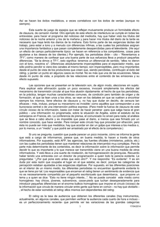 9 17/04/2014 
Así se hacen los éxitos mediáticos, a veces correlativos con los éxitos de ventas (aunque no siempre). 
Esta suerte de juego de espejos que se reflejan mutuamente produce un formidable efecto de clausura, de cerrazón mental. Otro ejemplo de este efecto de interlectura se cumple en todas las entrevistas: para hacer el programa del noticioso del mediodía, hay que haber visto los títulos del noticioso de la noche anterior y los de la mañana y para hacer mis títulos del diario de la tarde es necesario que haya leído los diarios de la mañana. Esto forma parte de las exigencias tácitas del trabajo, para estar a tono y a menudo con diferencias ínfimas, a las cuales los periodistas asignan una importancia fantástica y que pasan completamente desapercibidas para el televidente. (He aquí un efecto de campo particularmente típico: se hacen en referencia a los competidores, cosas para ajustarse a los deseos de los clientes.) Por ejemplo, los periodistas dirán - cito - “Reventamos a TF1”, como manera de confesar que una buena parte de sus esfuerzos lleva a producir pequeñas diferencias. “Se la dimos a TF1”, esto significa: tenemos un diferencial de sentido; “ellos no dieron con el tono, nosotros sí”. Diferencias absolutamente imperceptibles para el espectador medio, que sólo podría percibir si viera dos canales al mismo tiempo; son imperceptibles, pero muy importantes desde el punto de vista de los productores que creen que, siendo percibidas, contribuyen al éxito del ráting, y perder un punto en algunos casos es mortal. No es más que una de las ecuaciones, falsas desde mi punto de vista, a propósito de las relaciones entre el contenido de las emisiones y su efecto supuesto. 
Las opciones que se presentan en la televisión son, de algún modo, elecciones sin sujeto. Para explicar esta afirmación quizás un poco excesiva, invocaré simplemente los efectos del mecanismo de transmisión circular al que hice alusión rápidamente: el hecho de que los periodistas, en la práctica, tengan muchas características comunes, de condición pero también de origen y de formación, el que se lean unos a los otros, se vean en los debates en que se vuelven a encontrar siempre los mismos, tiene efectos de clausura y, no hay que dudar en decirlo, de censura tan eficaces - más, incluso, porque su mecanismo es invisible- como aquéllos que corresponden a una burocracia central o de una intervención política expresa. (Para medir la fuerza de clausura de este círculo vicioso de la información, basta con tratar de hacer penetrar -para que salga hacia el gran público - una información no programada, sobre la situación de Argelia, sobre el estatuto de los extranjeros en Francia, etc. La conferencia de prensa, el comunicado no sirven para nada; el análisis que se lleva a cabo aburre y es imposible que pase al diario, a menos que sea firmado por un nombre conocido, que hace vender. Para romper este círculo hay que proceder por efracción, pero ésta no puede ser más que mediática; hay que acordar en dar un golpe que interese a los medios o, por lo menos, a un “medio” y que podrá ser arrastrado por el efecto de la competencia.) 
Si uno se pregunta, cuestión que puede parecer un poco inocente, cómo se informa la gente que está a cargo de informarnos, parece que, en buena medida, lo hacen a través de otros informadores. Por supuesto, está AFP, las agencias, las fuentes oficiales (ministerios, policía, etc.) con las cuales los periodistas tienen que mantener relaciones de intercambio muy complejas. Pero la parte más determinante de los contenidos, es decir la información sobre la información que permite decidir lo que es importante y lo que merece ser transmitido viene en una buena medida de otros informadores. Y esto lleva a una suerte de nivelación, de homogeneización de jerarquías. Recuerdo haber tenido una entrevista con un director de programación a quien todo le parecía evidente. Le preguntaba: “¿Por qué pone esto antes que esto otro?”. Y me respondía: “Es evidente”. Y es sin duda por esta razón que ocupaba el lugar en el que estaba; es decir, porque las categorías de percepción estaban ajustadas a las exigencias objetivas. Por supuesto, en las diferentes posiciones en el interior de un mismo medio, los diferentes periodistas no encuentran igualmente evidente lo que se tiene por tal. Los responsables que encarnan el rating tienen un sentimiento de evidencia que no es necesariamente compartido por el pequeño escritorzuelo que desembarca, que propone un tema y a quien se dice: “Esto no tiene ningún interés...”. No se puede concebir este medio como homogéneo: hay chicos, jóvenes, subversivos, casse-pieds que luchan desesperadamente para introducir pequeñas diferencias en el enorme bullicio homogéneo que impone el círculo (vicioso) de la información que circula de manera circular entre gente que tiene en común - no hay que olvidarlo - , el hecho de estar sometido al rating; ellos mismos son dependientes del rating. 
El rating es la tasa de audiencia que obtienen los diferentes canales (hay instrumentos, actualmente, en algunos canales, que permiten verificar la audiencia cada cuarto de hora e incluso - es un perfeccionamiento reciente- que permite ver las variaciones de las grandes categorías  